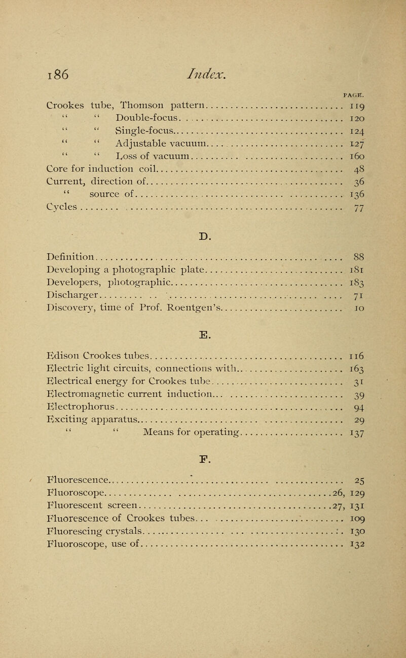 PAGE. Crookes tube, Thomson pattern 119   Double-focus 120   Single-focus 124   Adjustable vacuum 127   Loss of vacuum 160 Core for induction coil 48 Current, direction of 36 '' source of 136 Cycles , 77 D. Definition 88 Developing a photographic plate 181 Developers, photographic 183 Discharger 71 Discovery, time of Prof. Roentgen's 10 E. Edison Crookes tubes 116 Electric light circuits, connections with 163 Electrical energy for Crookes tube 31 Electromagnetic current induction... 39 Electrophorus 94 Exciting apparatus , 29   Means for operating 137 F. Fluorescence.  25 Fluoroscopy 26, 129 Fluorescent screen 27, 131 Fluorescence of Crookes tubes. .. 109 Fluorescing crystals :. 130 Fluoroscope, use of 132