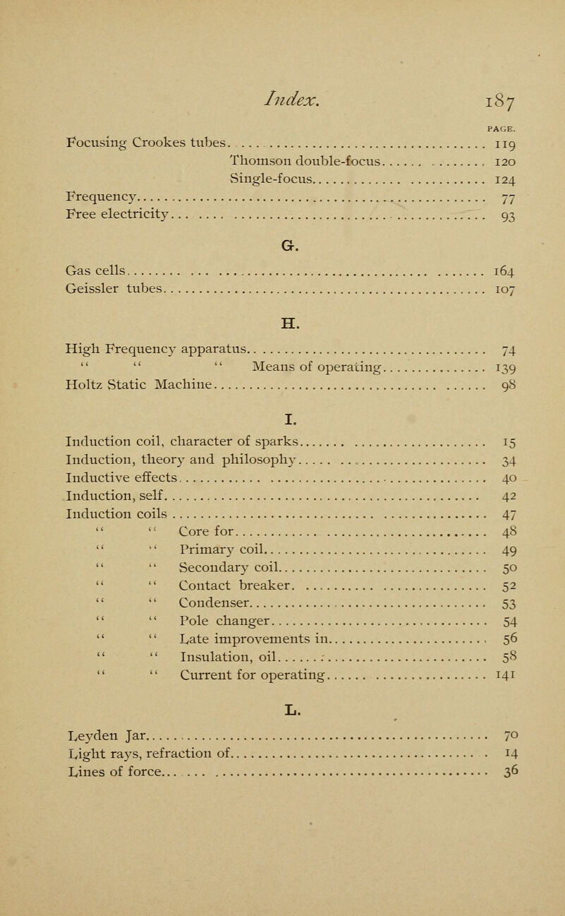 Focusing Crookes tubes. 119 Thomson double-focus , 120 Single-focus 124 Frequency 77 Free electricity 93 G. Gas cells 164 Geissler tubes 107 H. High Frequency apparatus 74    Means of operating 139 Holtz vStatic Machine 98 I. Induction coil, character of sparks 15 Induction, theory and philosophy 34 Inductive effects 40 Induction, self 42 Induction coils 47  '' Core for 48   Primary coil 49   Secondary coil 50   Contact breaker 52   Condenser 53   Pole changer 54   Late improvements in 56   Insulation, oil : 58   Current for operating 141 L. Leyden Jar 70 Light rays, refraction of 14 Lines of force 36