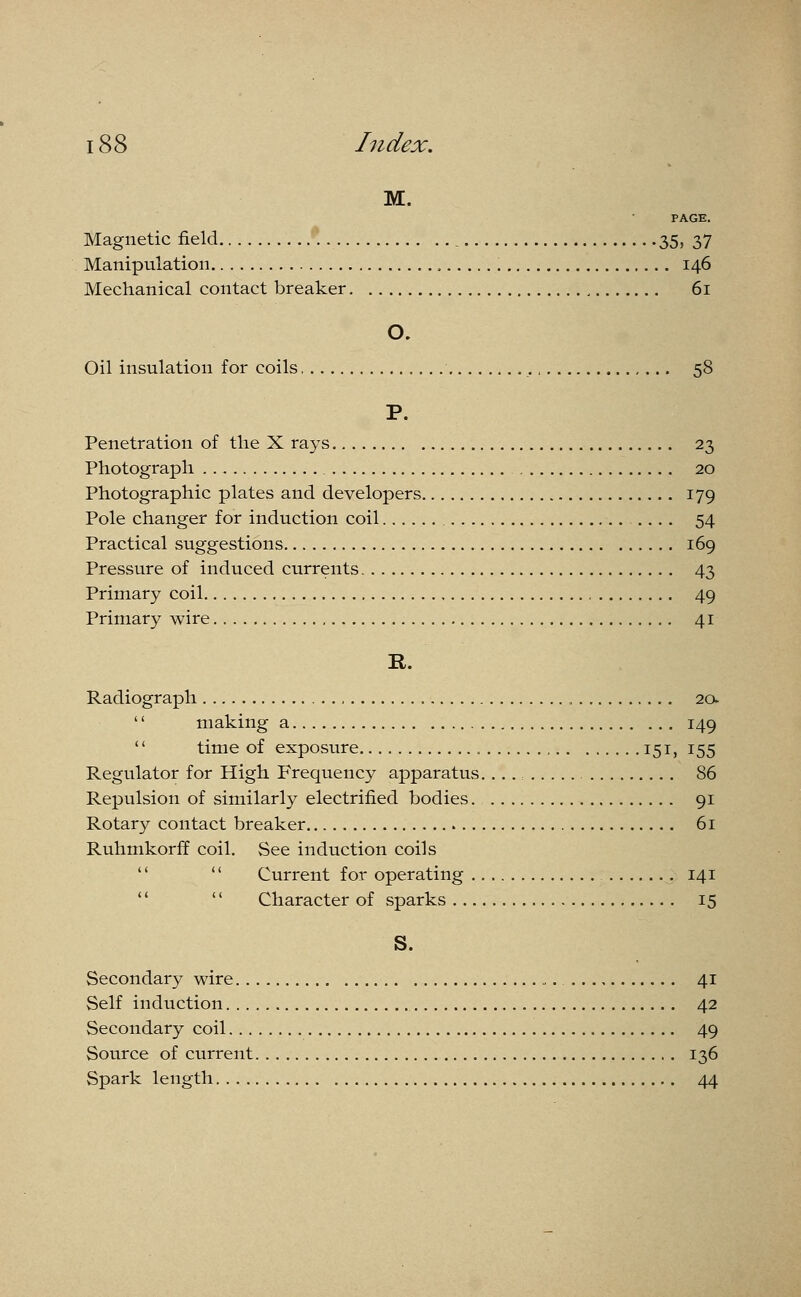 M. PAGE. Magnetic field 35, 37 Manipulation 146 Mechanical contact breaker 61 Oil insulation for coils 58 P. Penetration of the X rays 23 Photograph 20 Photographic plates and developers 179 Pole changer for induction coil .... 54 Practical suggestions 169 Pressure of induced currents 43 Primary coil 49 Primary wire 41 B. Radiograph , 2a '' making a 149  time of exposure „ 151, 155 Regulator for High Frequency apparatus. ...: 86 Repulsion of similarly electrified bodies. 91 Rotary contact breaker 61 Ruhmkorff coil. See induction coils   Current for operating 141 '' Character of sparks 15 S. Secondary wire „.. 41 Self induction 42 Secondary coil 49 Source of current 136 Spark length 44