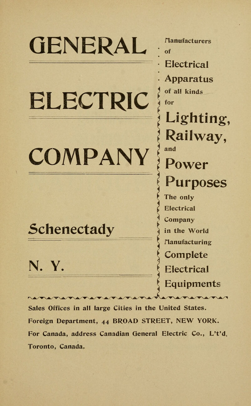 GENERAL ELECTRIC COMPANY Schenectady N. Y. rianufacturers of Electrical Apparatus of all kinds for Lighting, Railway, and Power Purposes The only Electrical Company in the World flanufacturing Complete Electrical Equipments Sales Offices in all large Cities in the United States. Foreign Department, 44 BROAD STREET, NEW YORK. For Canada, address Canadian General Electric Co., L't'd, Toronto, Canada,