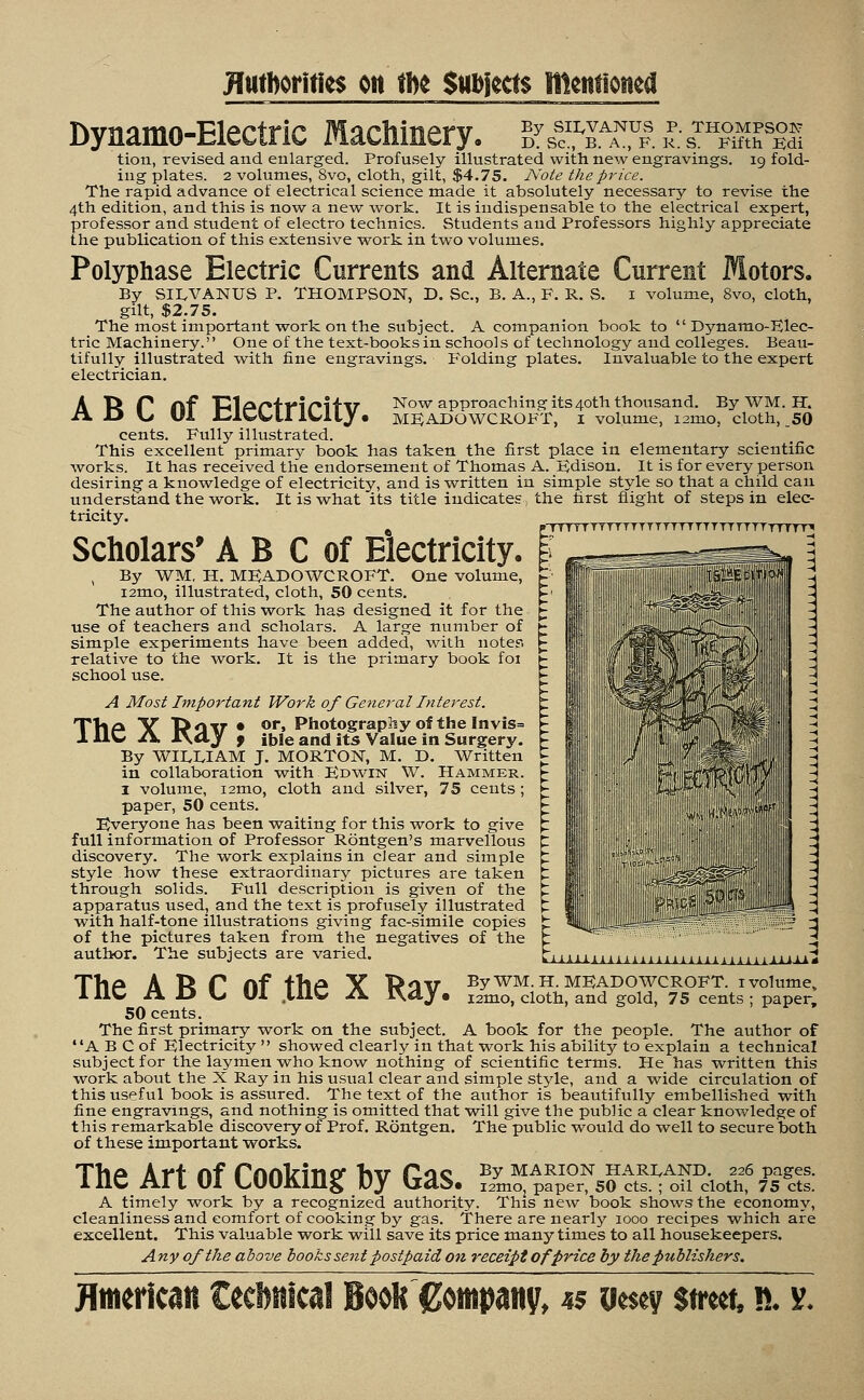 JftitDorities on m Subtests mentioned Dynamo-Electric Machinery. A B C of Electricity. By SII^VANUS P. THOMPSON D. Sc, B. A., F. K. S. Fifth Edi tion, revised and enlarged. Profusely illustrated with new engravings. 19 fold- ing plates. 2 volumes, 8vo, cloth, gilt, $4.75. Note the price. The rapid advance of electrical science made it absolutely necessary to revise the 4th edition, and this is now a new work. It is indispensable to the electrical expert, professor and student of electro technics. Students and Professors highly appreciate the publication of this extensive work in two volumes. Polyphase Electric Currents and Alternate Current Motors. By SIEVANUS P. THOMPSON, D. Sc, B. A., F. R. S. 1 volume, 8vo, cloth, gilt, $2.75. The most important work on the subject. A companion book to Dynamo-Elec- tric Machinery. One of the text-books in schools of technology and colleges. Beau- tifully illustrated with fine engravings. Folding plates. Invaluable to the expert electrician. Now approaching its 40th thousand. By WM, H. MFADOWCROFT, I volume, nmo, cloth, 50 cents. Fully illustrated. This excellent primarv book has taken the first place in elementary scientific works. It has received the endorsement of Thomas A. Edison. It is for every person desiring a knowledge of electricity, and is written in simple style so that a child can understand the work. It is what its title indicates, the hrst flight of steps in elec- tricity. * 6 pHTVTtTTTTTTTTTTTT TTTTTTTTT T T J T T * Scholars' A B C of Electricity. , By WM, H. MFADOWCROFT. One volume, i2mo, illustrated, cloth, 50 cents. The author of this work has designed it for the use of teachers and scholars. A large number of simple experiments have been added, with notes relative to the work. It is the primary book foi school use. A Most Important Work of General Interest. TVlA V Datt • or, Photography of the Invis= 111C J\. J\d.J f ible and its Value in Surgery. By WILLIAM J. MORTON, M. D. Written in collaboration with Edwin W. Hammer. I volume, i2mo, cloth and silver, 75 cents ; paper, 50 cents. Everyone has been waiting for this work to give full information of Professor Rontgen's marvellous discovery. The work explains in clear and simple style how these extraordinary pictures are taken through solids. Full description is given of the apparatus used, and the text is profusely illustrated with half-tone illustrations giving fac-simile copies of the pictures taken from the negatives of the author. The subjects are varied. II Z v ij,'11' - j ■iiif'' m ii :'':t.V- 3 'iiim' * By WM. H. MEADOWCROFT. 1 volume, l2mo, cloth, and gold, 75 cents ; paper, The A B C of the X Ray. 50 cents. The first primary work on the subject. A book for the people. The author of A B C of Electricity  showed clearly in that work his ability to explain a technical subject for the laymen who know nothing of scientific terms. He has written this work about the X Ray in his usual clear and simple style, and a wide circulation of this useful book is assured. The text of the author is beautifully embellished with fine engravings, and nothing is omitted that will give the public a clear knowledge of this remarkable discovery of Prof. Rontgen. The public would do well to secure both of these important works. 1 He Art OI L00K1I1§; Oy (jaS. I2mo, paper, SO cts. ; oil cloth, 75 cts.' A timely work by a recognized authority. This new book shows the economy, cleanliness and comfort of cooking by gas. There are nearly 1000 recipes which afe excellent. This valuable work will save its price many times to all housekeepers. Any of the above books sent postpaid on receipt of price by the publishers. American Cecbttical BooR Company, «$ ue$ey street, n. v.