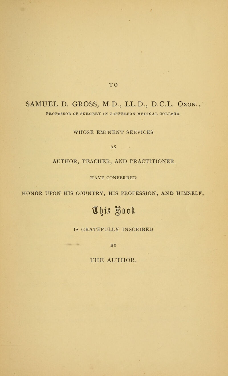 TO SAMUEL D. GROSS, M.D., LL.D., D.C.L. Oxon. PROFESSOR OF SURGERY IN JEFFERSON MEDICAL COLLEGE, WHOSE EMINENT SERVICES AUTHOR, TEACHER, AND PRACTITIONER HAVE CONFERRED HONOR UPON HIS COUNTRY, HIS PROFESSION, AND HIMSELF, %\\% §00fe IS GRATEFULLY INSCRIBED BY THE AUTHOR.