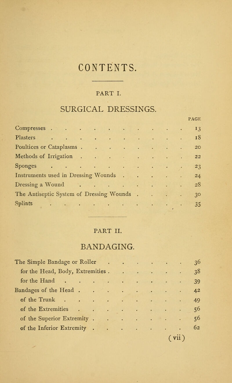 CONTENTS. PART I. SURGICAL DRESSINGS. Compresses ..... Plasters ..... Poultices or Cataplasms . Methods of Irrigation Sponges ..... Instruments used in Dressing Wounds Dressing a Wound The Antiseptic System of Dressing Wounds Splints PAGE 13 18 20 22 23 24 28 30 35 PART II. BANDAGING. The Simple Bandage or Roller ...... 36 for the Head, Body, Extremities ...... 38 for the Hand ......... 39 Bandages of the Head ........ 42 of the Trunk ......... .49 of the Extremities 56 of the Superior Extremity . . . . . . . 56 of the Inferior Extremity ....... 62