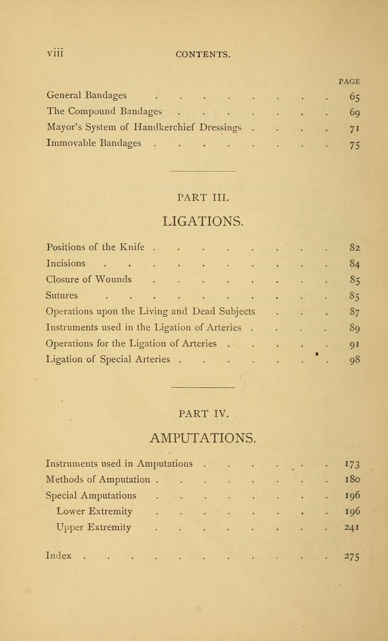 PAGE General Bandages ........ 65 The Compound Bandages . . . . . . . 69 Mayor's System of Handkerchief Dressings . . . . 71 Immovable Bandages . . . . . . . 75 PART III. LIGATIONS. Positions of the Knife . . . . . . . . 82 Incisions .......... 84 Closure of Wounds ........ 85 Sutures 85 Operations upon the Living and Dead Subjects ... 87 Instruments used in the Ligation of Arteries .... 89 Operations for the Ligation of Arteries . . . . . 91 Ligation of Special Arteries ....... 98 PART IV. AMPUTATIONS. Instruments used in Amputations Methods of Amputation . Special Amputations Lower Extremity Upper Extremity Index ..... 173 180 196 196 241 275