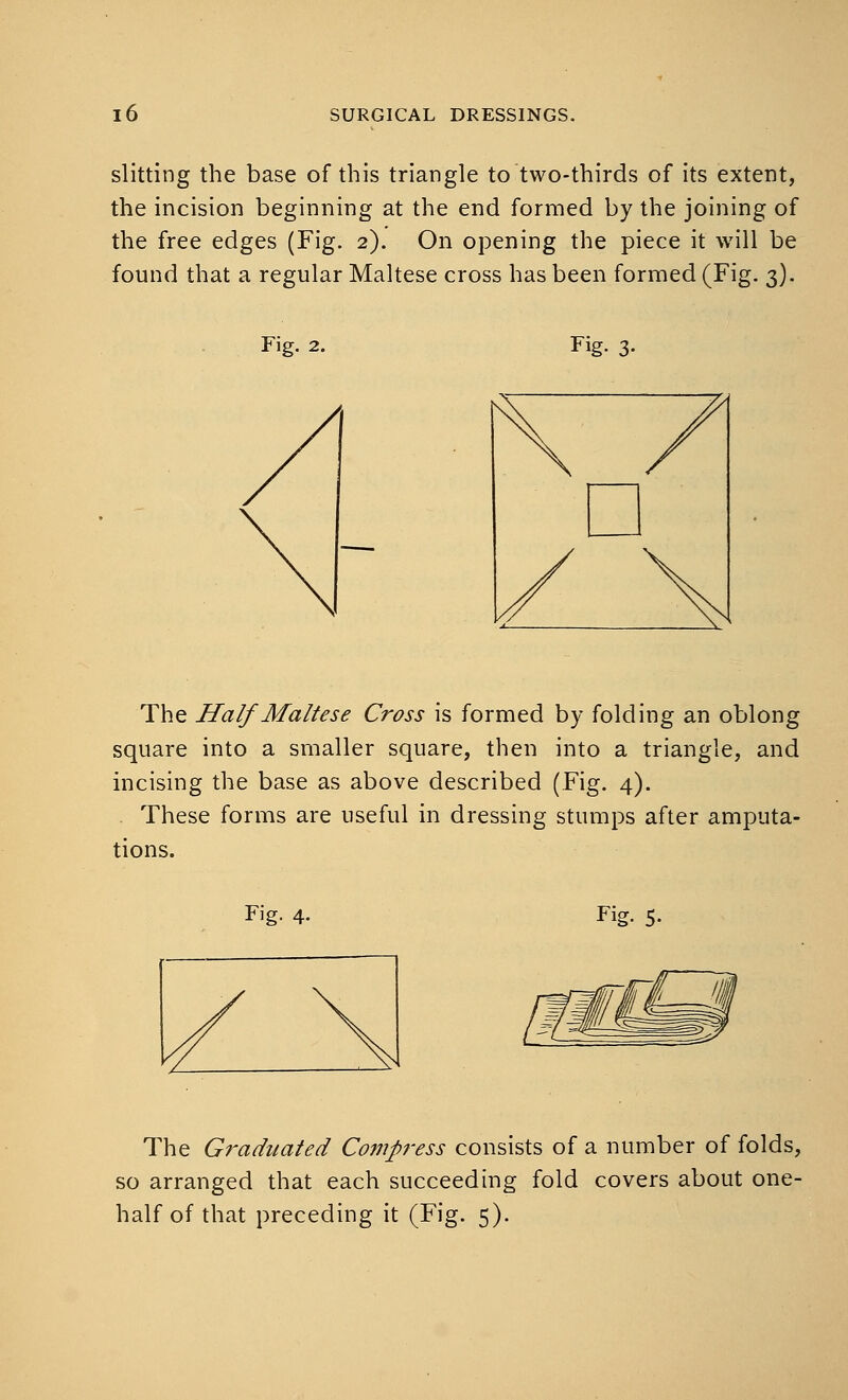 slitting the base of this triangle to two-thirds of its extent, the incision beginning at the end formed by the joining of the free edges (Fig. 2). On opening the piece it will be found that a regular Maltese cross has been formed (Fig. 3). Fig. 2. Fig. 3- The Half Maltese Cross is formed by folding an oblong square into a smaller square, then into a triangle, and incising the base as above described (Fig. 4). These forms are useful in dressing stumps after amputa- tions. Fig. 4. Fig. 5- The Graduated Compress consists of a number of folds, so arranged that each succeeding fold covers about one- half of that preceding it (Fig. 5).