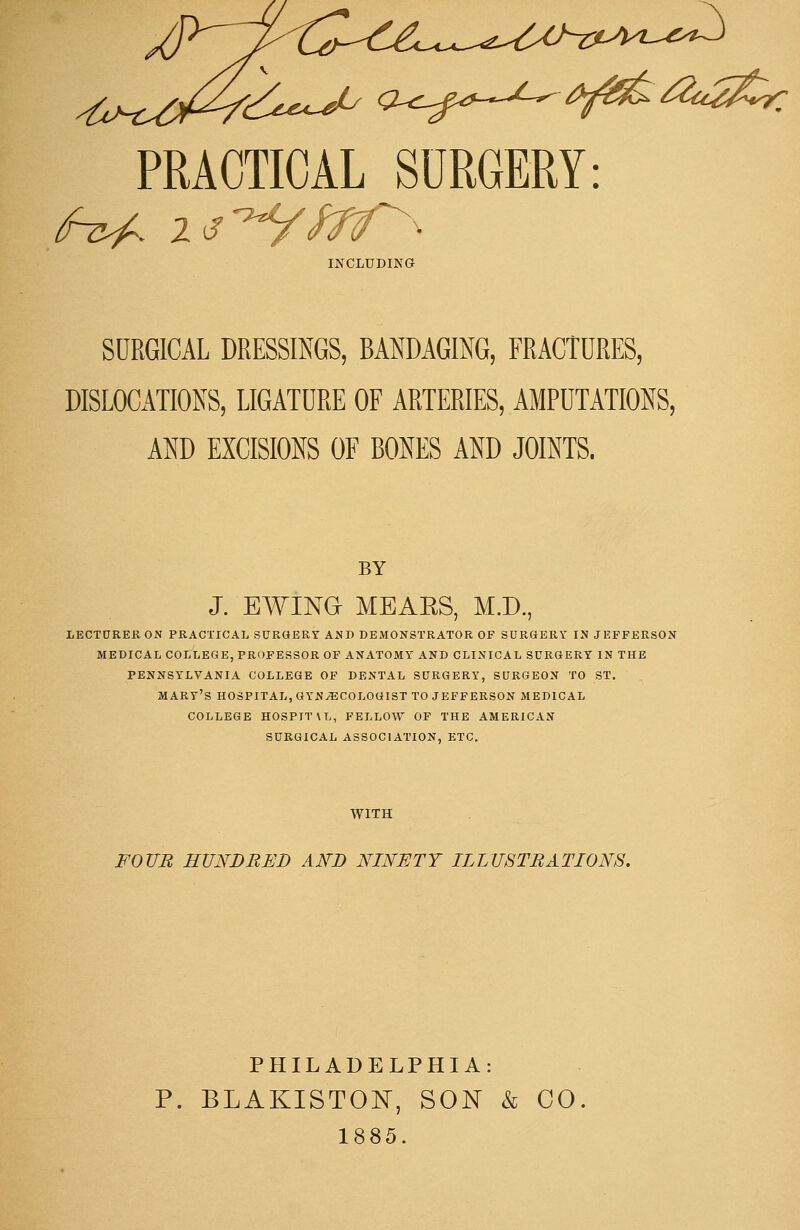 PRACTICAL SURGERY: INCLUDING SURGICAL DRESSINGS, BANDAGING, FRACTURES, DISLOCATIONS, LIGATURE OF ARTERIES, AMPUTATIONS, AND EXCISIONS OF BONES AND JOINTS. BY J. EWING HEARS, M.D., LECTURER ON PRACTICAL SURGERY AND DEMONSTRATOR OF SURGERY IN JEFFERSON MEDICAL COLLEGE, PROFESSOR OF ANATOMY AND CLINICAL SURGERY IN THE PENNSYLVANIA COLLEGE OF DENTAL SURGERY, SURGEON TO ST. MARY'S HOSPITAL, GYNAECOLOGIST TO JEFFERSON MEDICAL COLLEGE HOSPITXL, FELLOW OF THE AMERICAN SURGICAL ASSOCIATION, ETC. WITH FOUR HUNDRED AND NINETY ILLUSTRATIONS. PHILADELPHIA: P. BLAKISTON, SON & CO 1885.