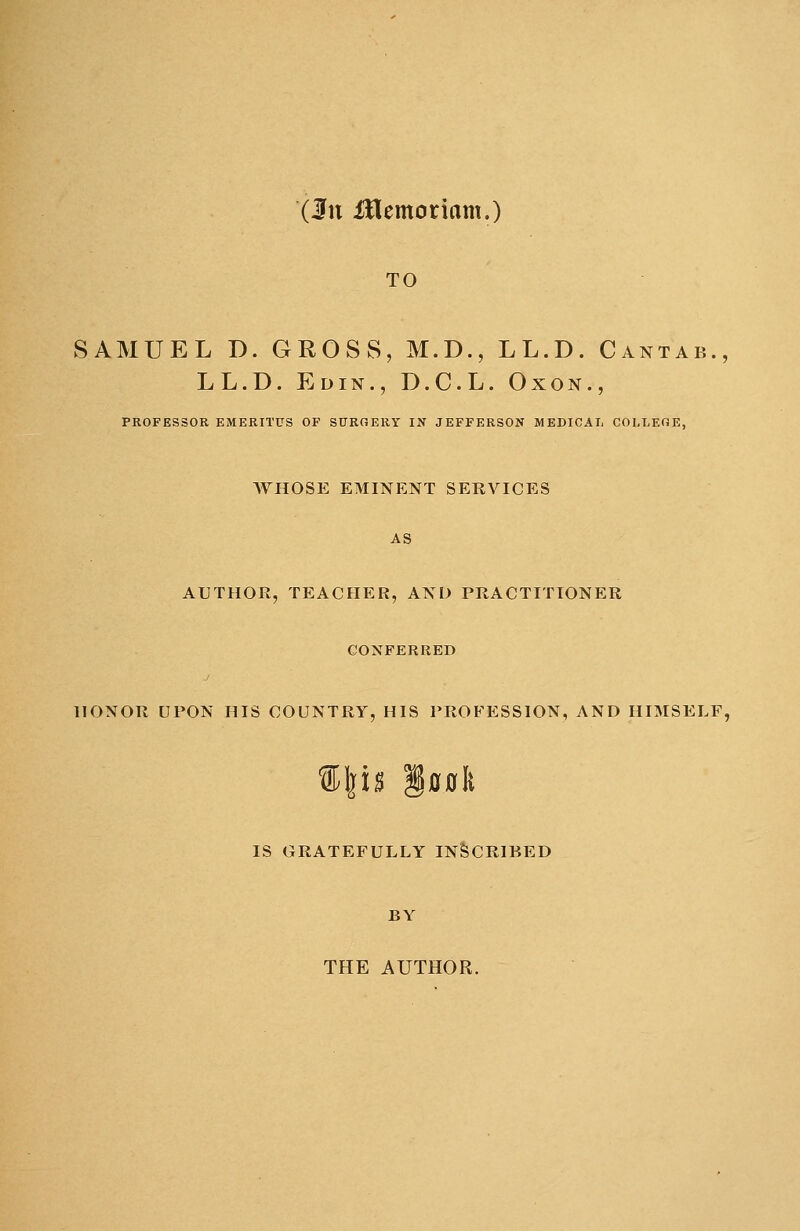 (hi iflemoriam.) TO SAMUEL D. GROSS, M.D., LL.D. Cantab., LL.D. Edin., D.C.L. Oxon., PROFESSOR EMERITUS OF SUROERY IN JEFFERSON MEDICAL COLLEGE, WHOSE EMINENT SERVICES AS AUTHOR, TEACHER, AND PRACTITIONER CONFERRED HONOR UPON HIS COUNTRY, HIS PROFESSION, AND HIMSELF, %\n §0»lt IS GRATEFULLY INSCRIBED BY THE AUTHOR.