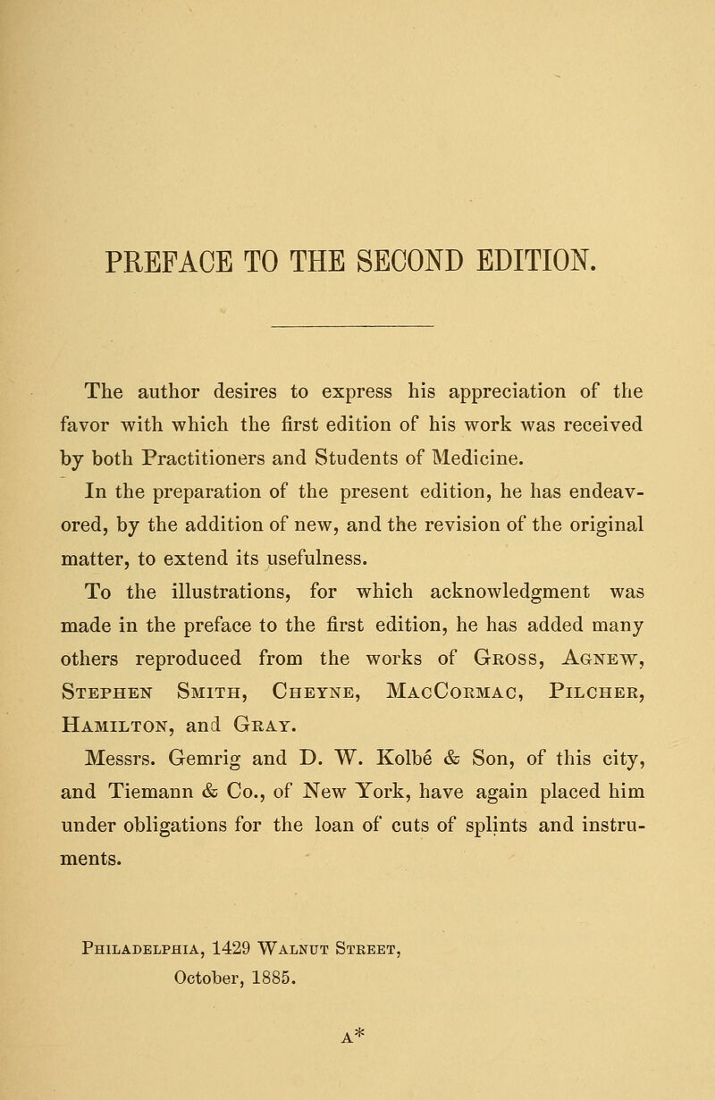 The author desires to express his appreciation of the favor with which the first edition of his work was received by both Practitioners and Students of Medicine. In the preparation of the present edition, he has endeav- ored, by the addition of new, and the revision of the original matter, to extend its usefulness. To the illustrations, for which acknowledgment was made in the preface to the first edition, he has added many others reproduced from the works of Gross, Agnew, Stephen Smith, Cheyne, MacCormac, Pilcher, Hamilton, and Gray. Messrs. Gemrig and D. W. Kolbe & Son, of this city, and Tiemann & Co., of New York, have again placed him under obligations for the loan of cuts of splints and instru- ments. Philadelphia, 1429 Walnut Street, October, 1885.