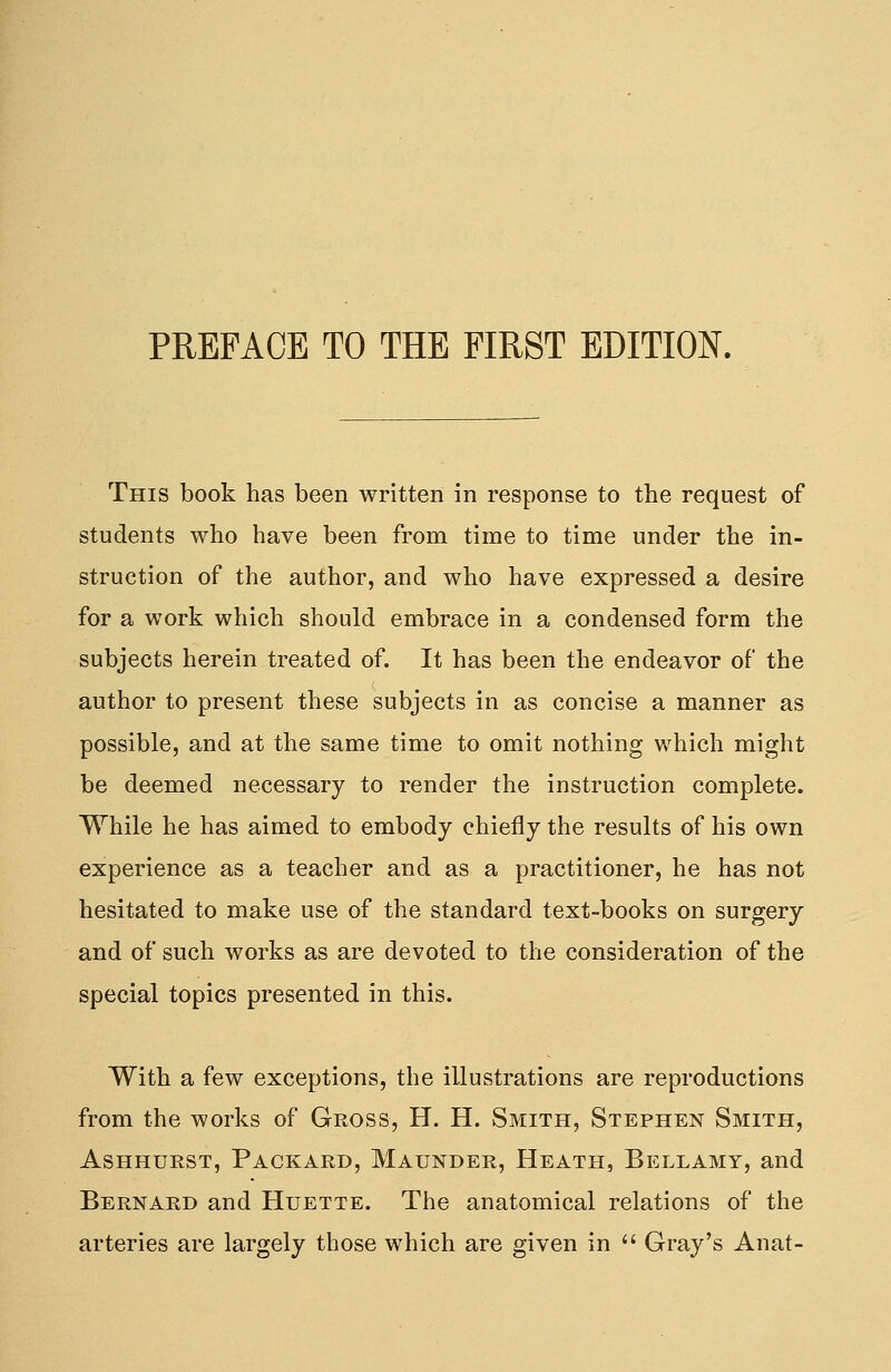 This book has been written in response to the request of students who have been from time to time under the in- struction of the author, and who have expressed a desire for a work which should embrace in a condensed form the subjects herein treated of. It has been the endeavor of the author to present these subjects in as concise a manner as possible, and at the same time to omit nothing which might be deemed necessary to render the instruction complete. While he has aimed to embody chiefly the results of his own experience as a teacher and as a practitioner, he has not hesitated to make use of the standard text-books on surgery and of such works as are devoted to the consideration of the special topics presented in this. With a few exceptions, the illustrations are reproductions from the works of Gross, H. H. Smith, Stephen Smith, Ashhurst, Packard, Maunder, Heath, Bellamy, and Bernard and Huette. The anatomical relations of the arteries are largely those which are given in  Gray's Auat-
