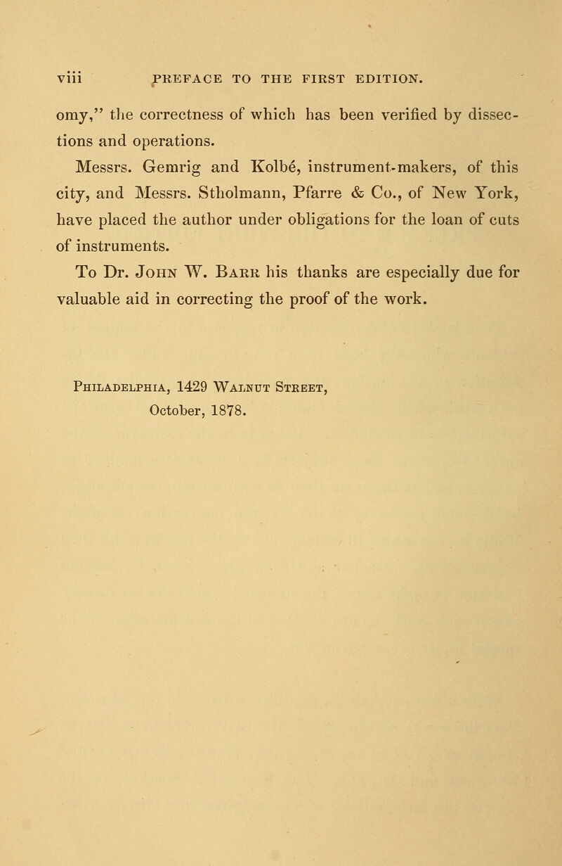 omy, the correctness of which has been verified by dissec- tions and operations. Messrs. Gemrig and Kolbe, instrument-makers, of this city, and Messrs. Stholmann, Pfarre & Co., of New York, have placed the author under obligations for the loan of cuts of instruments. To Dr. John W. Barr his thanks are especially due for valuable aid in correcting the proof of the work. Philadelphia, 1429 Walnut Street, October, 1878.