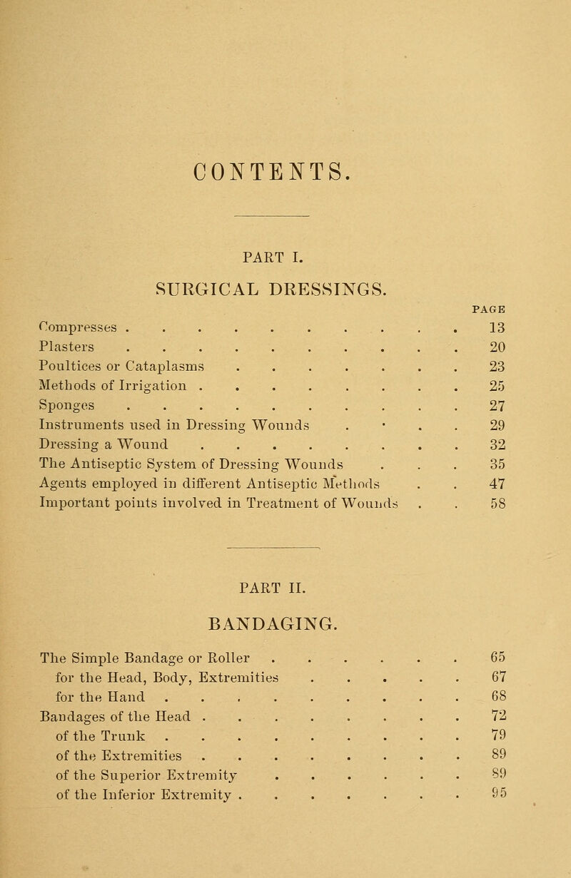 CONTENTS. PART I. SURGICAL DRESSINGS. Compresses . Plasters Poultices or Cataplasms Methods of Irrigation . Sponges Instruments used in Dressing Wounds Dressing a Wound .... The Antiseptic System of Dressing Wounds Agents employed in different Antiseptic Methods Important points involved in Treatment of Wounds PAGE 13 20 23 25 27 29 32 35 47 PART II. BANDAGING. The Simple Bandage or Roller for the Head, Body, Extremities for the Hand Bandages of the Head of the Trunk . of the Extremities of the Superior Extremity of the Inferior Extremity 65 67 68 72 79 89 89 95