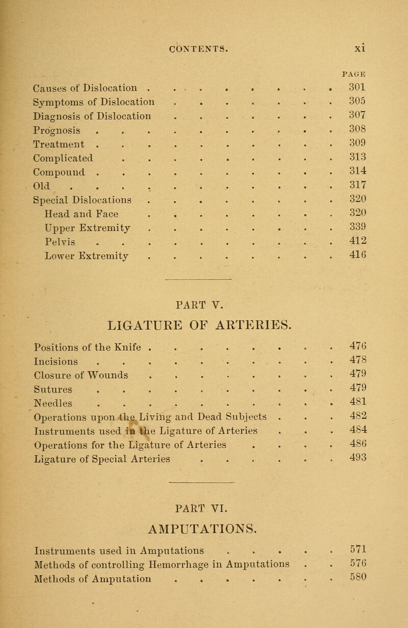 PAGE Causes of Dislocation 301 Symptoms of Dislocation ....... 305 Diagnosis of Dislocation ....... 307 Prognosis . . . . . • ... • • 308 Treatment 309 Complicated . . . . . . • . .313 Compound .......... 314 Old ... 317 Special Dislocations ........ 320 Head and Face 320 Upper Extremity ........ 339 Pelvis 412 Lower Extremity . . . . . • . .416 PART V. LIGATURE OF ARTERIES. Positions of the Knife • • 476 Incisions . . . . . . • • • • 478 Closure of Wounds 479 Sutures . • . . 479 Needles 481 Operations upon the Living and Dead Subjects . . . 482 Instruments used in the Ligature of Arteries . . . 484 Operations for the Ligature of Arteries .... 486 Ligature of Special Arteries ...... 493 PART VI. AMPUTATIONS. Instruments used in Amputations 571 Methods of controlling Hemorrhage in Amputations . . 576 Methods of Amputation 580