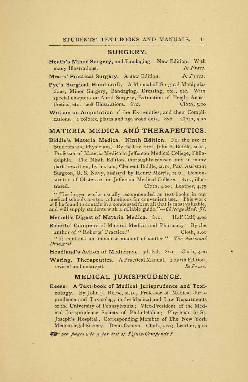SURGERY. Heath's Minor Surgery, and Bandaging. New Edition. With many Illustrations. In Press. Mears' Practical Surgery. A new Edition. In Press. Pye's Surgical Handicraft. A Manual of Surgical Manipula- tions, Minor Surgery, Bandaging, Dressing, etc., etc. With special chapters on Aural Surgery, Extraction of Teeth, Anaes- thetics, etc. 208 Illustrations. 8vo. Cloth, 5.00 Watson on Amputation of the Extremities, and their Compli- cations. 2 colored plates and 250 wood cuts. 8vo. Cloth, 5.50 MATERIA MEDICA AND THERAPEUTICS. Biddle's Materia Medica. Ninth Edition. For the use ot Students and Physicians. By the late Prof. John B. Biddle, m.d., Professor of Materia Medica in Jefferson Medical College, Phila- delphia. The Ninth Edition, thoroughly revised, and in many parts rewritten, by his son, Clement Biddle, m.d., Past Assistant Surgeon, U. S. Navy, assisted by Henry Morris, m.d., Demon- strator of Obstetrics in Jefferson Medical College. 8vo., illus- trated. Cloth, 4.00; Leather, 4.75  The larger works usually recommended as text-books in our medical schools are too voluminous for convenient use. This work will be found to contain in a condensed form all that is most valuable, and will supply students with a reliable guide.—Chicago Med. yi. Merrell's Digest of Materia Medica. 8vo. Half Calf, 4.00 Roberts' Compend of Materia Medica and Pharmacy. By the author of  Roberts' Practice. Cloth, 2.00  It contains an immense amount of matter.—The National Druggist. Headland's Action of Medicines. 9th Ed. 8vo. Cloth, 3.00 Waring. Therapeutics. A Practical Manual. Fourth Edition, revised and enlarged. In Press. MEDICAL JURISPRUDENCE. Reese. A Text-book of Medical Jurisprudence and Toxi- cology. By John J. Reese, m.d., Professor of Medical Juris- prudence and Toxicology in the Medical and Law Departments of the University of Pennsylvania ; Vice-President of the Med- ical Jurisprudence Society of Philadelphia; Physician to St. Joseph's Hospital; Corresponding Member of The New York Medico-legal Society. Demi-Octavo. Cloth, 4.00; Leather, 5.00