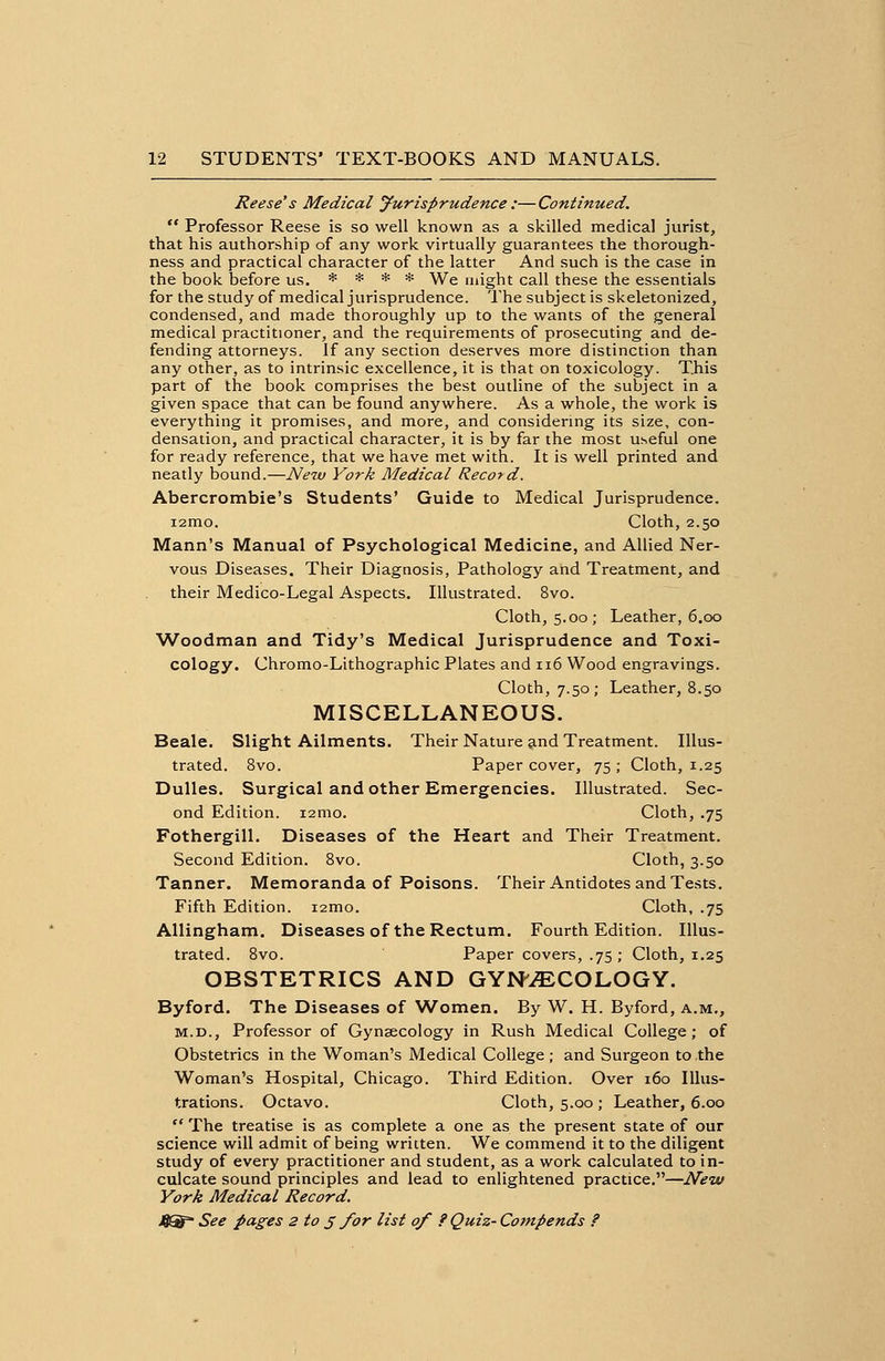 Reese's Medical Jurisprudence :—Continued.  Professor Reese is so well known as a skilled medical jurist, that his authorship of any work virtually guarantees the thorough- ness and practical character of the latter And such is the case in the book before us. * * * * We might call these the essentials for the study of medical jurisprudence. The subject is skeletonized, condensed, and made thoroughly up to the wants of the general medical practitioner, and the requirements of prosecuting and de- fending attorneys. If any section deserves more distinction than any other, as to intrinsic excellence, it is that on toxicology. This part of the book comprises the best outline of the subject in a given space that can be found anywhere. As a whole, the work is everything it promises, and more, and considering its size, con- densation, and practical character, it is by far the most useful one for ready reference, that we have met with. It is well printed and neatly bound.—New York Medical Record. Abercrombie's Students' Guide to Medical Jurisprudence. i2mo. Cloth, 2.50 Mann's Manual of Psychological Medicine, and Allied Ner- vous Diseases. Their Diagnosis, Pathology and Treatment, and their Medico-Legal Aspects. Illustrated. 8vo. Cloth, 5.00; Leather, 6.00 Woodman and Tidy's Medical Jurisprudence and Toxi- cology. Chromo-Lithographic Plates and 116 Wood engravings. Cloth, 7.50; Leather, 8.50 MISCELLANEOUS. Beale. Slight Ailments. Their Nature and Treatment. Illus- trated. 8vo. Paper cover, 75; Cloth, 1.25 Dulles. Surgical and other Emergencies. Illustrated. Sec- ond Edition. i2mo. Cloth, .75 Fothergill. Diseases of the Heart and Their Treatment. Second Edition. 8vo. Cloth, 3.50 Tanner. Memoranda of Poisons. Their Antidotes and Tests. Fifth Edition. i2mo. Cloth, .75 Allingham. Diseases of the Rectum. Fourth Edition. Illus- trated. 8vo. Paper covers, .75 ; Cloth, 1.25 OBSTETRICS AND GYNECOLOGY. Byford. The Diseases of Women. By W. H. Byford, a.m., m.d., Professor of Gynaecology in Rush Medical College; of Obstetrics in the Woman's Medical College; and Surgeon to the Woman's Hospital, Chicago. Third Edition. Over 160 Illus- trations. Octavo. Cloth, 5.00 ; Leather, 6.00  The treatise is as complete a one as the present state of our science will admit of being written. We commend it to the diligent study of every practitioner and student, as a work calculated to in- culcate sound principles and lead to enlightened practice.—New York Medical Record.