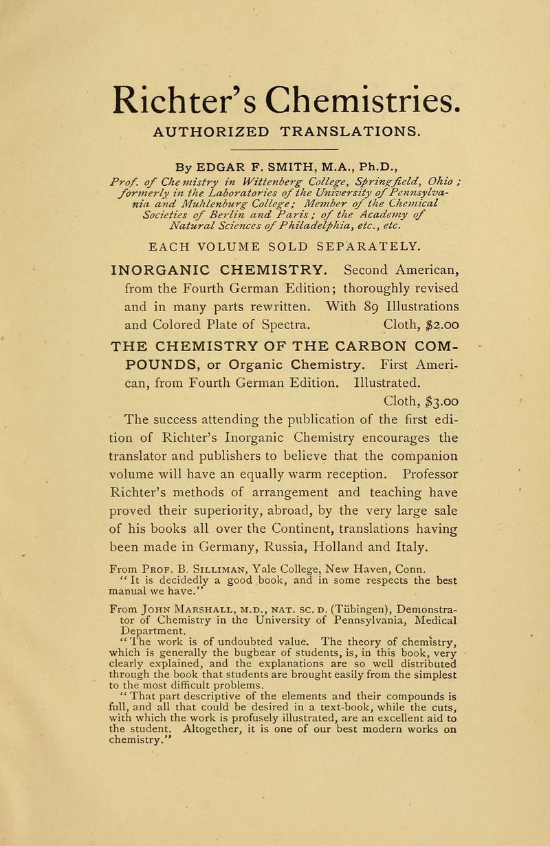 Richter's Chemistries AUTHORIZED TRANSLATIONS. By EDGAR F. SMITH, M.A., Ph.D., Prof, of Che 7>ristry in Wittenberg College, Springfield, Ohio ; formerly in the Laboratories of the University of Pennsylva- nia and Muhlenburg College; Member of the Chemical Societies of Berlin and Paris ; of the Academy of Natural Sciences of Philadelphia, etc., etc. EACH VOLUME SOLD SEPARATELY. INORGANIC CHEMISTRY. Second American, from the Fourth German Edition; thoroughly revised and in many parts rewritten. With 89 Illustrations and Colored Plate of Spectra. Cloth, #2.00 THE CHEMISTRY OF THE CARBON COM- POUNDS, or Organic Chemistry. First Ameri- can, from Fourth German Edition. Illustrated. Cloth, $3.00 The success attending the publication of the first edi- tion of Richter's Inorganic Chemistry encourages the translator and publishers to believe that the companion volume will have an equally warm reception. Professor Richter's methods of arrangement and teaching have proved their superiority, abroad, by the very large sale of his books all over the Continent, translations having been made in Germany, Russia, Holland and Italy. From Prof. B. Silliman, Yale College, New Haven, Conn.  It is decidedly a good book, and in some respects the best manual we have. From John Marshall, m.d., nat. sc. d. (Tubingen), Demonstra- tor of Chemistry in the University of Pennsylvania, Medical Department. The work is of undoubted value. The theory of chemistry, which is generally the bugbear of students, is, in this book, very clearly explained, and the explanations are so well distributed through the book that students are brought easily from the simplest to the most difficult problems. That part descriptive of the elements and their compounds is full, and all that could be desired in a text-book, while the cuts, with which the work is profusely illustrated, are an excellent aid to the student. Altogether, it is one of our best modern works on chemistry.