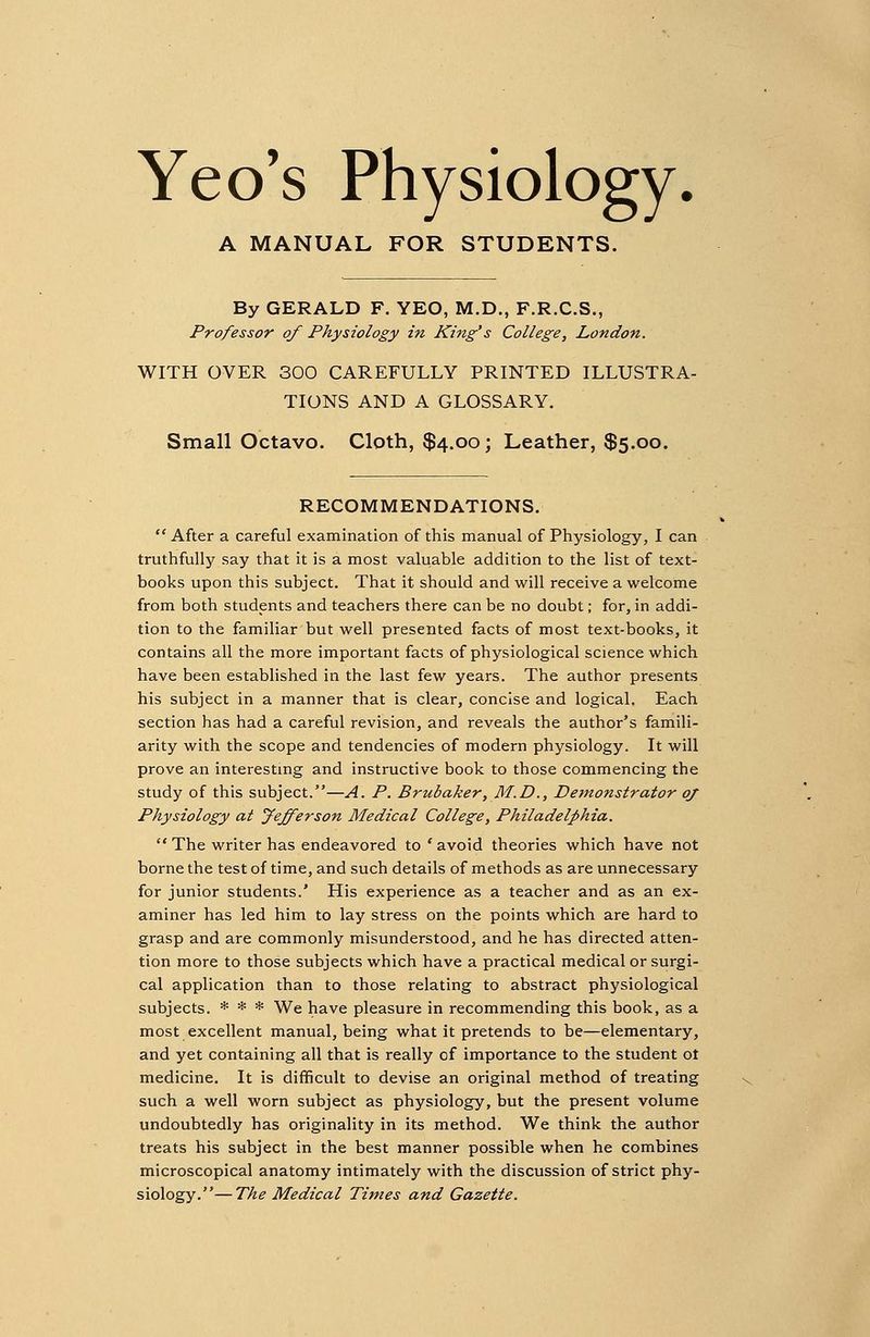 Yeo's Physiology A MANUAL FOR STUDENTS. By GERALD F. YEO, M.D., F.R.C.S., Professor of Physiology in King's College, London. WITH OVER 300 CAREFULLY PRINTED ILLUSTRA- TIONS AND A GLOSSARY. Small Octavo. Cloth, $4.00; Leather, $5.00. RECOMMENDATIONS. After a careful examination of this manual of Physiology, I can truthfully say that it is a most valuable addition to the list of text- books upon this subject. That it should and will receive a welcome from both students and teachers there can be no doubt; for, in addi- tion to the familiar but well presented facts of most text-books, it contains all the more important facts of physiological science which have been established in the last few years. The author presents his subject in a manner that is clear, concise and logical. Each section has had a careful revision, and reveals the author's famili- arity with the scope and tendencies of modern physiology. It will prove an interesting and instructive book to those commencing the study of this subject.—A. P. Brubaker, M.D., Demonstrator oj Physiology at Jefferson Medical College, Philadelphia. The writer has endeavored to 'avoid theories which have not borne the test of time, and such details of methods as are unnecessary for junior students.' His experience as a teacher and as an ex- aminer has led him to lay stress on the points which are hard to grasp and are commonly misunderstood, and he has directed atten- tion more to those subjects which have a practical medical or surgi- cal application than to those relating to abstract physiological subjects. * * * We have pleasure in recommending this book, as a most excellent manual, being what it pretends to be—elementary, and yet containing all that is really of importance to the student ot medicine. It is difficult to devise an original method of treating such a well worn subject as physiology, but the present volume undoubtedly has originality in its method. We think the author treats his subject in the best manner possible when he combines microscopical anatomy intimately with the discussion of strict phy- siology.— The Medical Times and Gazette.