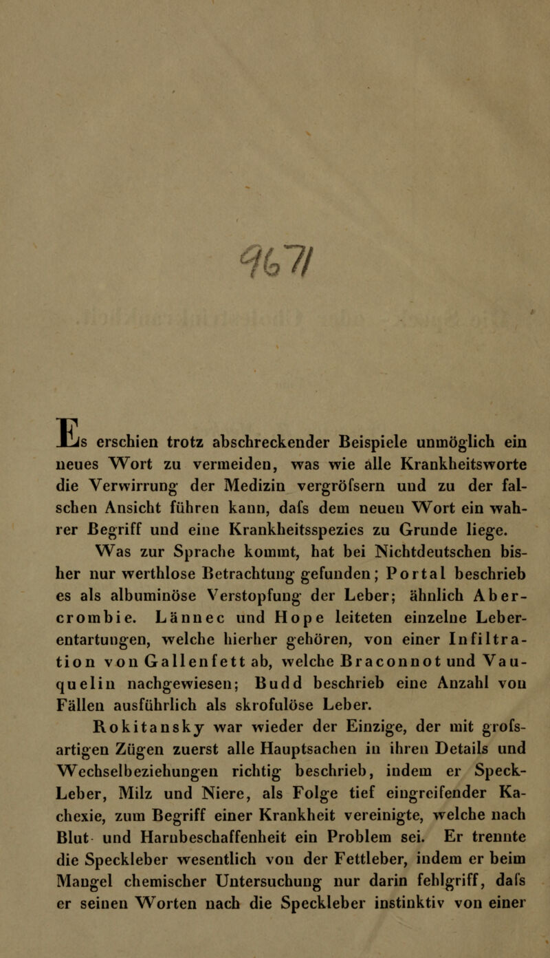 %ll E s erschien trotz abschreckender Beispiele unmöglich ein neues Wort zu vermeiden, was wie alle Krankheitsworte die Verwirrung der Medizin vergröfsern und zu der fal- schen Ansicht führen kann, dafs dem neuen Wort ein wah- rer Begriff und eine Krankheitsspezies zu Grunde liege. Was zur Sprache kommt, hat bei Nichtdeutschen bis- her nur werthlose Betrachtung gefunden; Portal beschrieb es als albuminöse Verstopfung der Leber; ähnlich Aber- crombie. Lännec und Hope leiteten einzelne Leber- entartungen, welche hierher gehören, von einer Infiltra- tion von Gallenfett ab, welche Braconnot und Vau- quelin nachgewiesen; Budd beschrieb eine Anzahl von Fällen ausführlich als skrofulöse Leber. Rokitansky war wieder der Einzige, der mit grofs- artigen Zügen zuerst alle Hauptsachen in ihren Details und Wechselbeziehungen richtig beschrieb, indem er Speck- Leber, Milz und Niere, als Folge tief eingreifender Ka- chexie, zum Begriff einer Krankheit vereinigte, welche nach Blut und Harnbeschaffenheit ein Problem sei. Er trennte die Speckleber wesentlich von der Fettleber, indem er beim Mangel chemischer Untersuchung nur darin fehlgriff, dafs er seinen Worten nach die Speckleber instinktiv von einer