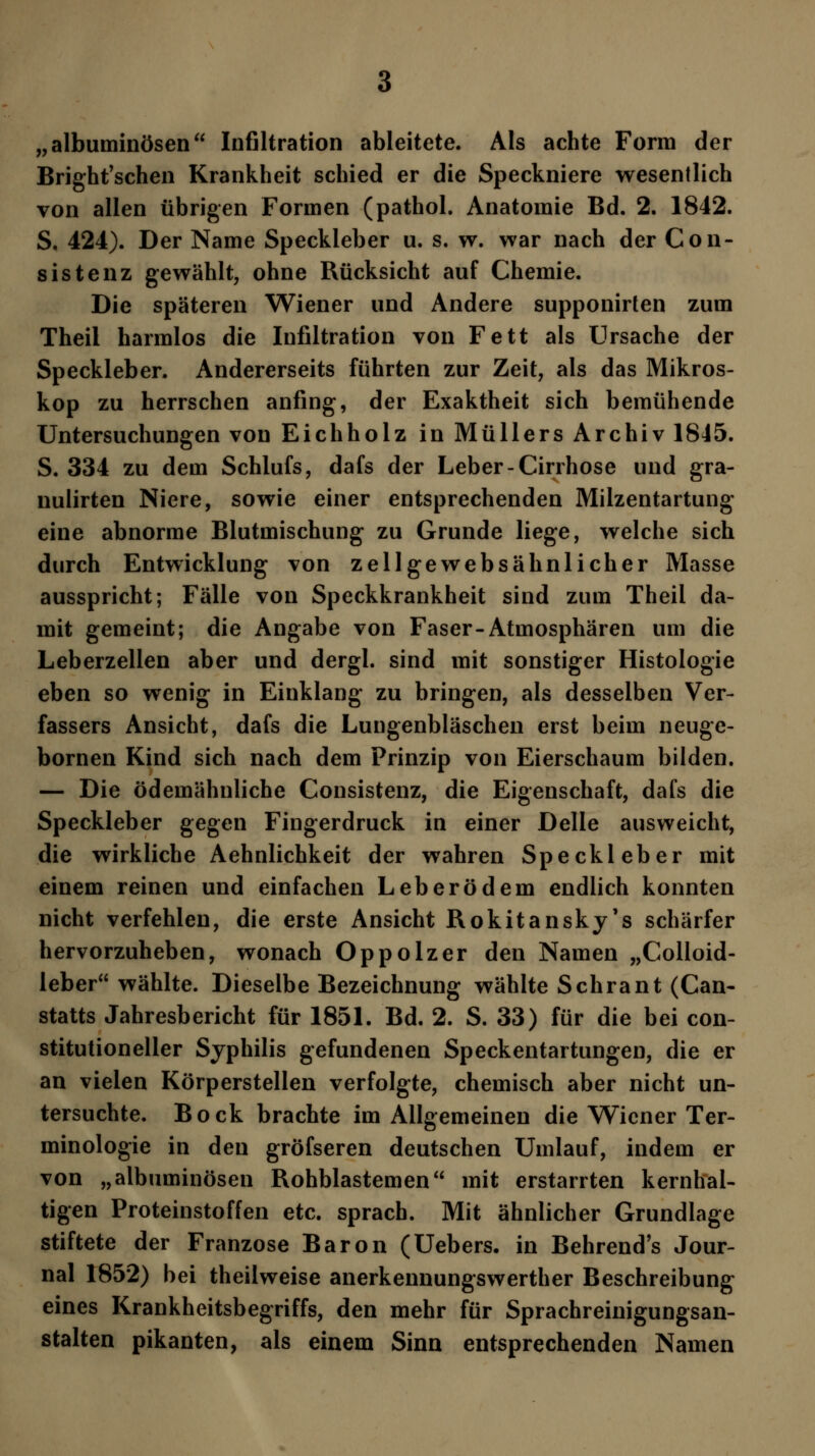 „albuminösen Infiltration ableitete. Als achte Form der Bright'schen Krankheit schied er die Speckniere wesentlich von allen übrigen Formen (pathol. Anatomie Bd. 2. 1842. S. 424). Der Name Speckleber u. s. w. war nach der Con- sistenz gewählt, ohne Rücksicht auf Chemie. Die späteren Wiener und Andere supponirten zum Theil harmlos die Infiltration von Fett als Ursache der Speckleber. Andererseits führten zur Zeit, als das Mikros- kop zu herrschen anfing, der Exaktheit sich bemühende Untersuchungen von Eichholz in Müllers Archiv 1845. S. 334 zu dem Schlufs, dafs der Leber-Cirrhose und gra- nulirten Niere, sowie einer entsprechenden Milzentartung eine abnorme Blutmischung zu Grunde liege, welche sich durch Entwicklung von zellgewebsähnlicher Masse ausspricht; Fälle von Speckkrankheit sind zum Theil da- mit gemeint; die Angabe von Faser-Atmosphären um die Leberzellen aber und dergl. sind mit sonstiger Histologie eben so wenig in Einklang zu bringen, als desselben Ver- fassers Ansicht, dafs die Lungenbläschen erst beim neuge- bornen Kind sich nach dem Prinzip von Eierschaum bilden. — Die ödemähnliche Consistenz, die Eigenschaft, dafs die Speckleber gegen Fingerdruck in einer Delle ausweicht, die wirkliche Aehnlichkeit der wahren Speckleber mit einem reinen und einfachen Leberödem endlich konnten nicht verfehlen, die erste Ansicht Rokitansky's schärfer hervorzuheben, wonach Oppolzer den Namen „Colloid- leber wählte. Dieselbe Bezeichnung wählte Schrant (Can- statts Jahresbericht für 1851. Bd. 2. S. 33) für die bei con- stitutioneller Syphilis gefundenen Speckentartungen, die er an vielen Körperstellen verfolgte, chemisch aber nicht un- tersuchte. Bock brachte im Allgemeinen die Wiener Ter- minologie in den gröfseren deutschen Umlauf, indem er von „albuminösen Rohblastemen mit erstarrten kernhal- tigen Proteinstoffen etc. sprach. Mit ähnlicher Grundlage stiftete der Franzose Baron (Uebers. in Behrend's Jour- nal 1852) bei theilweise anerkennungswerther Beschreibung eines Krankheitsbegriffs, den mehr für Sprachreinigungsan- stalten pikanten, als einem Sinn entsprechenden Namen