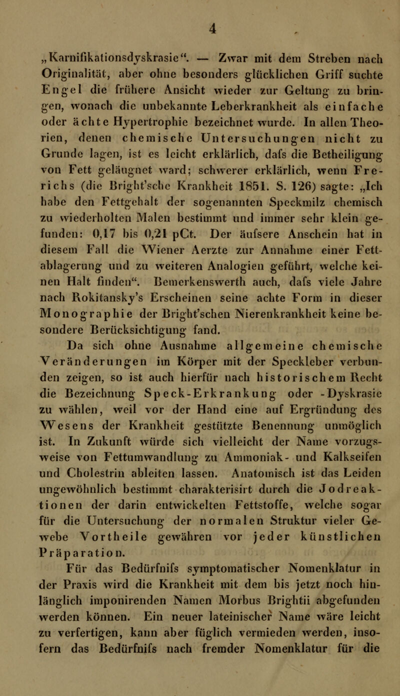 „Karnifikationsdyskrasie. — Zwar mit dem Streben nach Originalität, aber ohne besonders glücklichen Griff suchte Engel die frühere Ansicht wieder zur Geltung zu brin- gen, wonach die unbekannte Leberkrankheit als einfache oder ächte Hypertrophie bezeichnet wurde. In allen Theo- rien, denen chemische Untersuchungen nicht zu Grunde lagen, ist es leicht erklärlich, dafs die Betheiligung von Fett geläugnet ward; schwerer erklärlich, wenn Fre- richs (die Bright'schc Krankheit 1851. S. 126) sagte: „Ich habe den Fettgehalt der sogenannten Speckmilz chemisch zu wiederholten Malen bestimmt und immer sehr klein ge- funden: 0,17 bis 0,21 pCt. Der äufsere Anschein hat in diesem Fall die Wiener Aerzte zur Annahme einer Fett- ablagerung und zu weiteren Analogien geführt, welche kei- nen Halt finden. Bemerkenswerth auch, dafs viele Jahre nach Rokitansky^ Erscheinen seine achte Form in dieser Monographie der Bright'schen Nierenkrankheit keine be- sondere Berücksichtigung fand. Da sich ohne Ausnahme allgemeine chemische Veränderungen im Körper mit der Speckleber verbun- den zeigen, so ist auch hierfür nach historischem Recht die Bezeichnung Speck-Erkrankung oder -Dyskrasie zu wählen, weil vor der Hand eine auf Ergründung des Wesens der Krankheit gestützte Benennung unmöglich ist. In Zukunft würde sich vielleicht der Name vorzugs- weise von Fettumwandlung zu Ammoniak- und Kalkseifen und Cholestrin ableiten lassen. Anatomisch ist das Leiden ungewöhnlich bestimmt charakterisirt durch die Jodreak- tionen der darin entwickelten Fettstoffe, welche sogar für die Untersuchung der normalen Struktur vieler Ge- webe Vortheile gewähren vor jeder künstlichen Präparation. Für das Bedürfnifs symptomatischer Nomenklatur in der Praxis wird die Krankheit mit dem bis jetzt noch hin- länglich imponirenden Namen Morbus Brightii abgefunden werden können. Ein neuer lateinischer Name wäre leicht zu verfertigen, kann aber füglich vermieden werden, inso- fern das Bedürfnifs nach fremder Nomenklatur für die