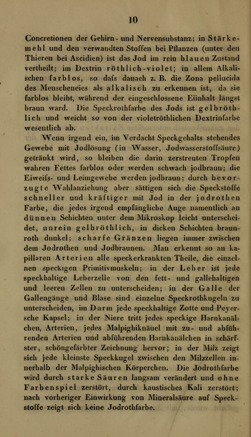 Concretionen der Gehirn- und Nervensubstanz; in Stärke- mehl und den verwandten Stoffen bei Pflanzen (unter den Thieren bei Ascidien) ist das Jod im rein blauen Zustand vertheilt; im Dextrin röthlich-violet; in allem Alkali- schen farblos, so dafs danach z.B. die Zona pellucida des Menscheneies als alkalisch zu erkennen ist, da sie farblos bleibt, während der eingeschlossene Eiinhalt längst braun ward. Die Speckrothfarbe des Jods ist gelb röth- lich und weicht so von der violetröthlichen Dextrin färbe wesentlich ab. Wenn irgend ein, im Verdacht Speckgehalts stehendes Gewebe mit Jodlösung (in Wasser, Jodwasserstoffsäure) getränkt wird, so bleiben die darin zerstreuten Tropfen wahren Fettes farblos oder wrerden schwach jodbraun; die Eiweifs- und Leimgewebe werden jodbraun; durch bevor- zugte Wahlanziehung aber sättigen sich die Speckstoffe schneller und kräftiger mit Jod in der jodrothen Farbe, die jedes irgend empfängliche Auge namentlich an dünnen Schichten unter dem Mikroskop leicht unterschei- det, unrein gelb röthlich, in dicken Schichten braun- roth dunkel; scharfe Gränzen liegen immer zwischen dem Jodrothen und Jodbraunen. Man erkennt so an ka- pillaren Arterien alle speckerkrankten Theile, die einzel- nen speckigen Primitivmuskeln; in der Leber ist jede speckhaltige Leberzelle von den fett- und gallehaltigen und leeren Zellen zu unterscheiden; in der Galle der Gallengänge und Blase sind einzelne Speckrothkugeln zu unterscheiden, im Darm jede speckhaltige Zotte und Peyer- sche Kapsel; in der Niere tritt jedes speckige Harnkanäl- chen, Arterien, jedes Malpighiknäuei mit zu- und abfüh- renden Arterien und abführenden Harnkanälchen in schärf- ster, schöngefärbter Zeichnung hervor; in der Milz zeigt sich jede kleinste Speckkugel zwischen den Milzzellen in- nerhalb der Malpighischen Körperchen. Die Jodrothfarbe wird durch starke Säuren langsam verändert und ohne Farbenspiel zerstört, durch kaustisches Kali zerstört; nach vorheriger Einwirkung von Mineralsäure auf Speck- stoffe zeigt sich keine Jodrothfarbe.