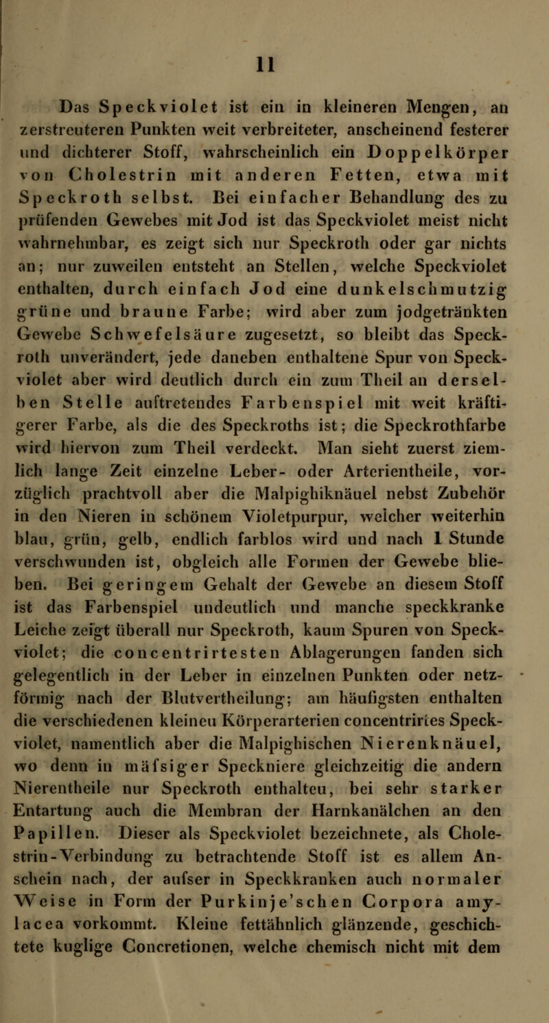 Das Speckviolet ist ein in kleineren Mengen, an zerstreuteren Punkten weit verbreiteter, anscheinend festerer und dichterer Stoff, wahrscheinlich ein Doppelkörper von Cholestrin mit anderen Fetten, etwa mit Speckroth selbst. Bei einfacher Behandlung des zu prüfenden Gewebes mit Jod ist das Speckviolet meist nicht wahrnehmbar, es zeigt sich nur Speckroth oder gar nichts an; nur zuweilen entsteht an Stellen, welche Speckviolet enthalten, durch einfach Jod eine dunkelschmutzig grüne und braune Farbe; wird aber zum jodgetränkten Gewebe Schwefelsaure zugesetzt, so bleibt das Speck- roth unverändert, jede daneben enthaltene Spur von Speck- violet aber wird deutlich durch ein zum Theil an dersel- ben Stelle auftretendes Farbenspiel mit weit kräfti- gerer Farbe, als die des Speckroths ist; die Speckrothfarbe wird hiervon zum Theil verdeckt. Man sieht zuerst ziem- lich lange Zeit einzelne Leber- oder Artcrientheile, vor- züglich prachtvoll aber die Malpighiknäuel nebst Zubehör in den Nieren in schönem Violetpurpur, welcher weiterhin blau, grün, gelb, endlich farblos wird und nach 1 Stunde verschwunden ist, obgleich alle Formen der Gewebe blie- ben« Bei geringem Gehalt der Gewebe an diesem Stoff ist das Farbenspiel undeutlich und manche speckkranke Leiche zeigt überall nur Speckroth, kaum Spuren von Speck- violet; die concentrirtesten Ablagerungen fanden sich gelegentlich in der Leber in einzelnen Punkten oder netz- förmig nach der Blutvertheilung; am häufigsten enthalten die verschiedenen kleineu Körperarterien concentriries Speck- violet, namentlich aber die Malpighischen Nierenknäuel, wo denn in mäfsiger Speckniere gleichzeitig die andern Nierentheile nur Speckroth enthalteu, bei sehr starker Entartung auch die Membran der Harnkanälchen an den Papillen. Dieser als Speckviolet bezeichnete, als Chole- strin-Verbindung zu betrachtende Stoff ist es allem An- schein nach, der aufser in Speckkranken auch normaler Weise in Form der Purkinje'schen Corpora amy- lacea vorkommt. Kleine fettähnlich glänzende, geschich- tete kuglige Concretionen, welche chemisch nicht mit dem