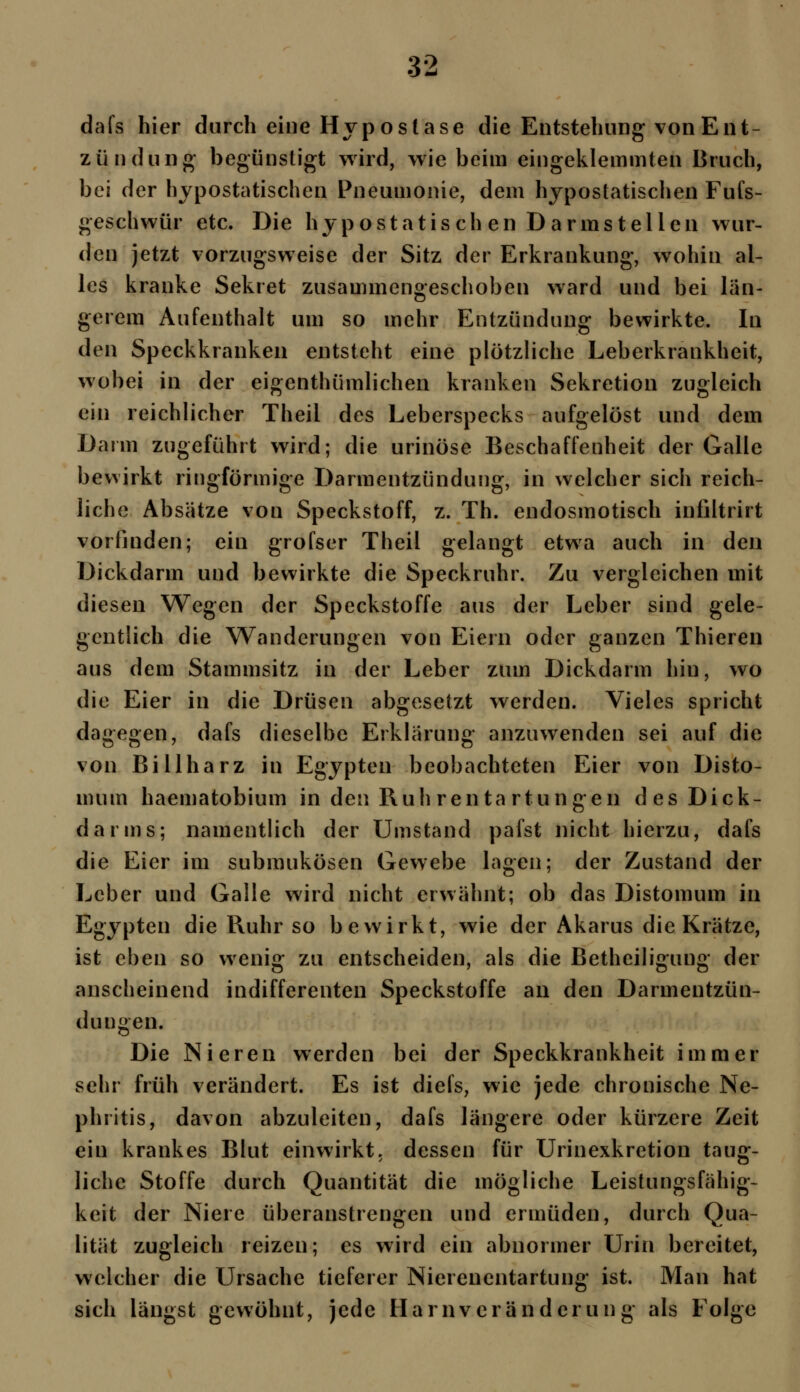 dafs hier durch eine Hyposlase die Entstehung von Ent- zündung begünstigt wird, wie beim eingeklemmten Bruch, bei der hypostatischen Pneumonie, dem hypostatischen Fufs- geschwür etc. Die hypostatisch en Darms teilen wur- den jetzt vorzugsweise der Sitz der Erkrankung, wohin al- les kranke Sekret zusammengeschoben ward und bei län- gerem Aufenthalt um so mehr Entzündung bewirkte. In den Speckkranken entsteht eine plötzliche Leberkrankheit, wobei in der eigenthümlichen kranken Sekretion zugleich ein reichlicher Theil des Leberspecks aufgelöst und dem Darm zugeführt wird; die urinöse Beschaffenheit der Galle bewirkt ringförmige Darmentzündung, in welcher sich reich- liche Absätze von Speckstoff, z. Th. endosmotisch infiltrirt vorfinden; ein grofser Theil gelangt etwa auch in den Dickdarm und bewirkte die Speckruhr. Zu vergleichen mit diesen Wegen der Speckstoffe aus der Leber sind gele- gentlich die Wanderungen von Eiern oder ganzen Thieren aus dem Stammsitz in der Leber zum Dickdarm hin, wo die Eier in die Drüsen abgesetzt werden. Vieles spricht dagegen, dafs dieselbe Erklärung anzuwenden sei auf die von Billharz in Egypten beobachteten Eier von Disto- mum haematobium in den Ruh ren ta rtungen des Dick- darms; namentlich der Umstand pafst nicht hierzu, dafs die Eier im submukösen Gewebe lagen; der Zustand der Leber und Galle wird nicht erwähnt; ob das Distomum in Egypten die Ruhr so bewirkt, wie der Akarus die Krätze, ist eben so wenig zu entscheiden, als die Betheiligung der anscheinend indifferenten Speckstoffe an den Darmentzün- dungen. Die Nieren werden bei der Speckkrankheit immer sehr früh verändert. Es ist diefs, wie jede chronische Ne- phritis, davon abzuleiten, dafs längere oder kürzere Zeit ein krankes Blut einwirkt, dessen für Urinexkretion taug- liche Stoffe durch Quantität die mögliche Leistungsfähig- keit der Niere überanstrengen und ermüden, durch Qua- lität zugleich reizen; es wird ein abnormer Urin bereitet, welcher die Ursache tieferer Nierenentartung ist. Man hat sich längst gewöhnt, jede Harnveränderung als Folge