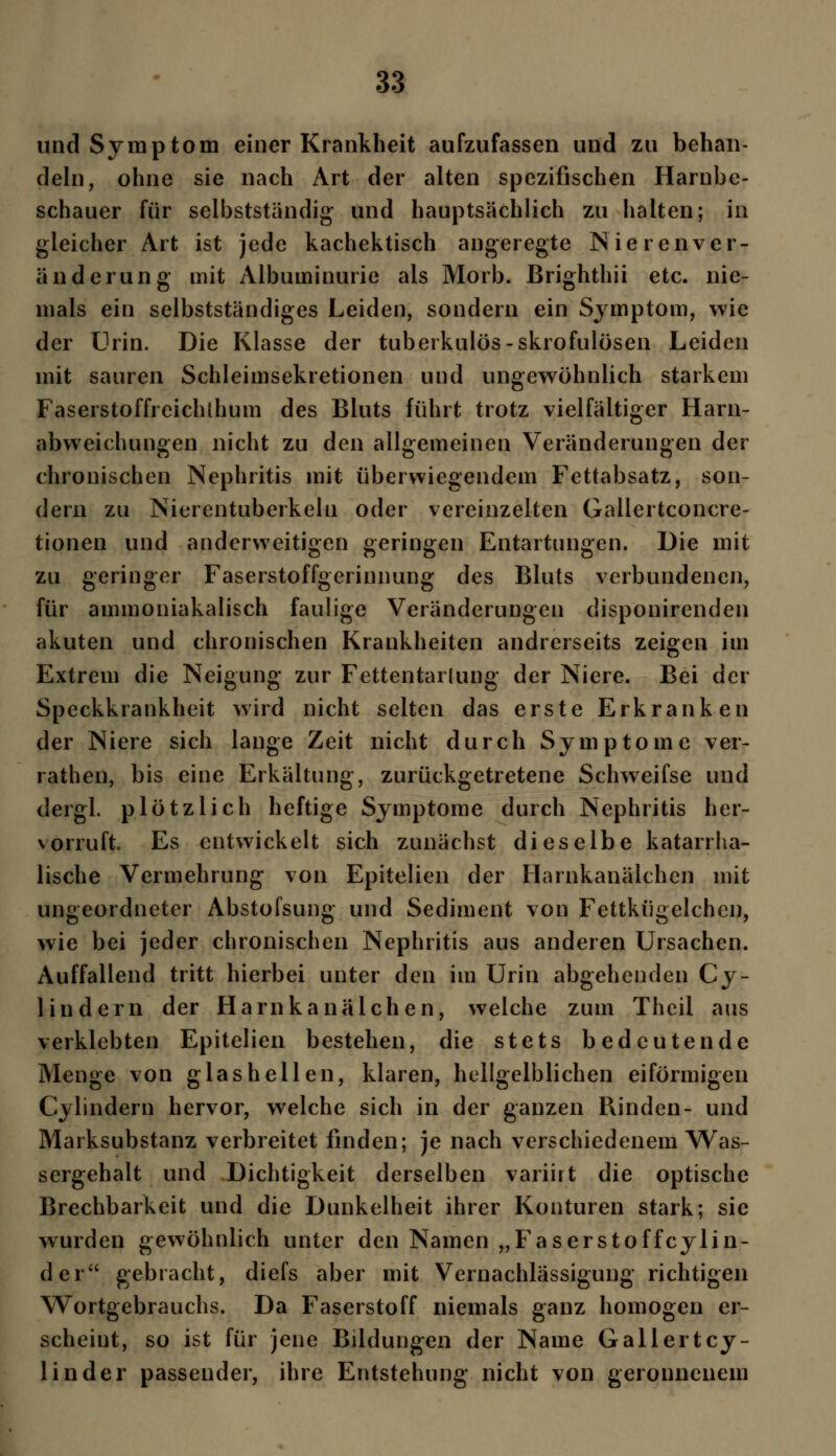 und Symptom einer Krankheit aufzufassen und zu behan- deln, ohne sie nach Art der alten spezifischen Harnbe- schauer für selbstständig und hauptsächlich zu halten; in gleicher Art ist jede kachektisch angeregte Nieren Ver- änderung mit Albuminurie als Morb. Brighthii etc. nie- mals ein selbstständiges Leiden, sondern ein Symptom, wie der Urin. Die Klasse der tuberkulös-skrofulösen Leiden mit sauren Schleimsekretionen und ungewöhnlich starkem Faserstoffreichlhum des Bluts führt trotz vielfältiger Harn- abweichungen nicht zu den allgemeinen Veränderungen der chronischen Nephritis mit überwiegendem Fettabsatz, son- dern zu Nierentuberkelu oder vereinzelten Gallertconcre- tionen und anderweitigen geringen Entartungen. Die mit zu geringer Faserstoffgerinnung des Bluts verbundenen, für ammoniakalisch faulige Veränderungen disponirenden akuten und chronischen Krankheiten andrerseits zeigen im Extrem die Neigung zur Fettentarlung der Niere. Bei der Speckkrankheit wird nicht selten das erste Erkranken der Niere sich lange Zeit nicht durch Symptome ver- rathen, bis eine Erkältung, zurückgetretene Schweifse und dergl. plötzlich heftige Symptome durch Nephritis her- vorruft Es entwickelt sich zunächst dieselbe katarrha- lische Vermehrung von Epitelien der Harnkanälchcn mit ungeordneter Abstofsung und Sediment von Fettkügelchen, wie bei jeder chronischen Nephritis aus anderen Ursachen. Auffallend tritt hierbei unter den im Urin abgehenden Cy- 1 indem der Harnkanälchen, welche zum Theil aus verklebten Epitelien bestehen, die stets bedeutende Menge von glas hellen, klaren, hellgelblichen eiförmigen Cylindern hervor, welche sich in der ganzen Rinden- und Marksubstanz verbreitet finden; je nach verschiedenem Was- sergehalt und Dichtigkeit derselben variirt die optische Brechbarkeit und die Dunkelheit ihrer Konturen stark; sie wurden gewöhnlich unter den Namen „Faserstoffcylin- der gebracht, diefs aber mit Vernachlässigung richtigen Wortgebrauchs. Da Faserstoff niemals ganz homogen er- scheint, so ist für jene Bildungen der Name Gallertcy- linder passender, ihre Entstehung nicht von geronnenem