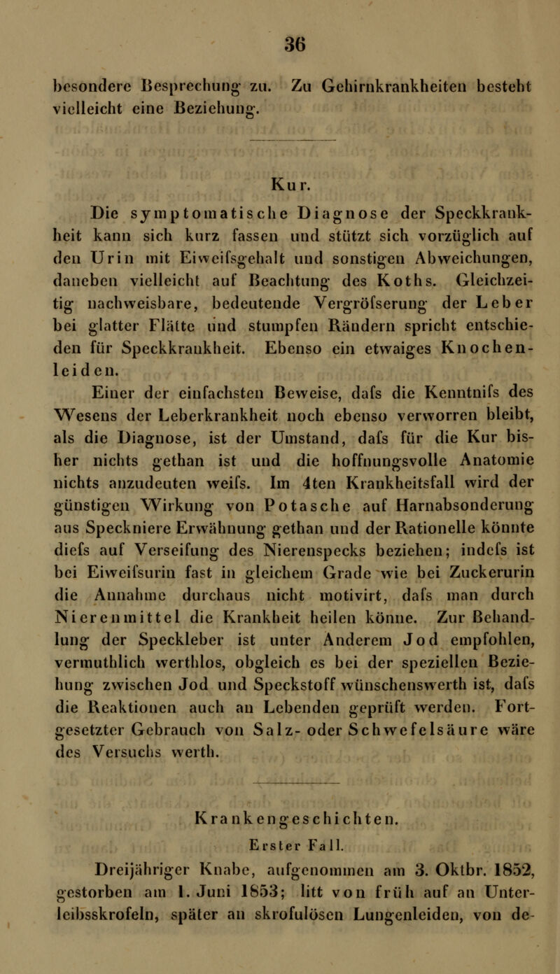 besondere Besprechung zu. Zu Gehirnkrankheiten besteht vielleicht eine Beziehung-, Kur. Die symptomatische Diagnose der Speckkrank- heit kann sich kurz fassen und stützt sich vorzüglich auf den Urin mit Eiweifsgehalt und sonstigen Abweichungen, daneben vielleicht auf Beachtung des Koths. Gleichzei- tig nachweisbare, bedeutende Vergröfserung der Leber bei glatter Flaite und stumpfen Rändern spricht entschie- den für Speckkrankheit. Ebenso ein etwaiges Knochen- leiden. Einer der einfachsten Beweise, dafs die Kenntnifs des Wesens der Leberkrankheit noch ebenso verworren bleibt, als die Diagnose, ist der Umstand, dafs für die Kur bis- her nichts gethan ist und die hoffnungsvolle Anatomie nichts anzudeuten weifs. Im 4ten Krankheitsfall wird der günstigen Wirkung von Potasche auf Harnabsonderung aus Speckniere Erwähnung gethan und der Rationelle könnte diefs auf Verseifung des Nierenspecks beziehen; indefs ist bei Eiweifsurin fast in gleichem Grade wie bei Zuckerurin die Annahme durchaus nicht motivirt, dafs man durch Nieren mittel die Krankheit heilen könne. Zur Behand- lung der Speckleber ist unter Anderem Jod empfohlen, vermuthlich werthlos, obgleich es bei der speziellen Bezie- hung zwischen Jod und Speckstoff wünschenswerth ist, dafs die Reaktionen auch an Lebenden geprüft werden. Fort- gesetzter Gebrauch von Salz-oder Schwefelsäure wäre des Versuchs werth. Krankengeschichten, Erster Fall. Dreijähriger Knabe, aufgenommen am 3. Oktbr. 1852, gestorben am I.Juni 1853; litt von früh auf an Unter- leibsskrofeln, später an skrofulösen Lungcnleiden, von de