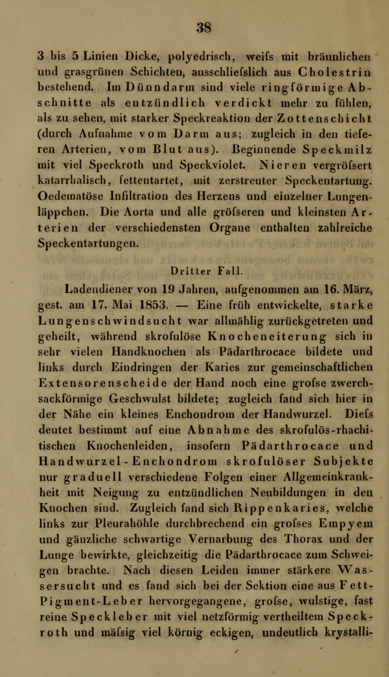 3 bis 5 Linien Dicke, polyedrisch, weifs mit bräunlichen und grasgrünen Schichten, ausschliefslich aus Cholestrin bestehend. Im Dünndarm sind viele ring form i ge Ab- schnitte als entzündlich verdickt mehr zu fühlen, als zu sehen, mit starker Speckreaktion der Zotten schiebt (durch Aufnahme vom Darm aus; zugleich in den tiefe- ren Arterien, vom Blut aus). Beginnende Speckmilz mit viel Speckroth und Speckviolet. Nieren vergröfsert katarrhalisch, fettentartet, mit zerstreuter Speckentartung. Oedematöse Infiltration des Herzens und einzelner Lunten- läppchen. Die Aorta und alle gröfseren und kleinsten Ar- terien der verschiedensten Organe enthalten zahlreiche Speckentartungen. Dritter Fall. Ladendiener von 19 Jahren, aufgenommen am 16. März, gest. am 17. Mai 1853. — Eine früh entwickelte, starke Lungenschwindsucht war allmählig zurückgetreten und geheilt, während skrofulöse Knocheneiterung sich in sehr vielen Handknochen als Pädarthrocace bildete und links durch Eindringen der Karies zur gemeinschaftlichen Extensorenscheide der Hand noch eine grofse zwerch- sackförmige Geschwulst bildete; zugleich fand sich hier in der Nähe ein kleines Enchondrom der Handwurzel. Diefs deutet bestimmt auf eine Abnahme des skrofulös-rhachi- tischen Knochenleiden, insofern Pädarthrocace und Handwurzel - Enchondrom skrofulöser Subjekte nur graduell verschiedene Folgen einer Allgemeinkrank- heit mit Neigung zu entzündlichen Neubildungen in den Knochen sind. Zugleich fand sich Rippenkaries, welche links zur Pleurahöhle durchbrechend ein grofses Empyem und gänzliche schwartige Vernarbung des Thorax und der Lunge bewirkte, gleichzeitig die Pädarthrocace zum Schwei- gen brachte. Nach diesen Leiden immer stärkere Was- sersucht und es fand sich bei der Sektion eine aus Fett- Pigment-Leber hervorgegangene, grofse, wulstige, fast reine Speckleber mit viel netzförmig vertheiltem Speck- roth und mäfsig viel körnig eckigen, undeutlich krystalli-