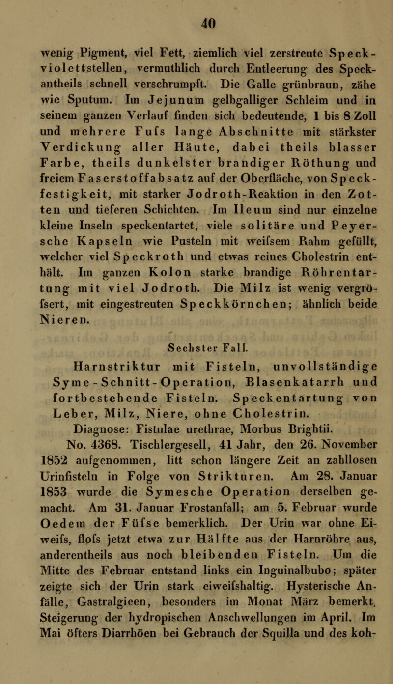 wenig Pigment, viel Fett, ziemlich viel zerstreute Speck- violettstellen, vermuthlich durch Entleerung des Speck- antheils schnell verschrumpft. Die Galle grünbraun, zähe wie Sputum. Im Jejunum gelbgalliger Schleim und in seinem ganzen Verlauf finden sich bedeutende, 1 bis 8 Zoll und mehrere Fufs lange Abschnitte mit stärkster Verdickung aller Häute, dabei theils blasser Farbe, theils dunkelster brandiger Röthung und freiem Faserstoffabsatz auf der Oberfläche, von Speck- festigkeit, mit starker Jodroth-Reaktion in den Zot- ten und tieferen Schichten. Im Ileum sind nur einzelne kleine Inseln speckentartet, viele solitäre und Peyer- sche Kapseln wie Pusteln mit weifsem Rahm gefüllt, welcher viel Sp eckroth und etwas reines Cholestrin ent- hält. Im ganzen Kolon starke brandige Röhrentar- tung mit viel Jodroth. Die Milz ist wenig vergrö- fsert, mit eingestreuten Speckkörnchen; ähnlich beide Nieren. Sechster Fall. Harnstriktur mit Fisteln, unvollständige Syme- Schnitt- Operation, Blasenkatarrh und fortbestehende Fisteln. Speckentartung von Leber, Milz, Niere, ohne Cholestrin. Diagnose: Fistulae urethrae, Morbus Brightii. No. 4368. Tischlergesell, 41 Jahr, den 26. November 1852 aufgenommen, litt schon längere Zeit an zahllosen Urinfisteln in Folge von Strikturen. Am 28. Januar 1853 wurde die Symesche Operation derselben ge- macht. Am 31. Januar Frostanfall; am 5. Februar wurde Oedem der Füfse bemerklich. Der Urin war ohne Ei- weifs, flofs jetzt etwa zur Hälfte aus der Harnröhre aus, anderenteils aus noch bleibenden Fisteln. Um die Mitte des Februar entstand links ein Inguinalbubo; später zeigte sich der Urin stark eiweifshaltig. Hysterische An- fälle, Gastralgieen, besonders im Monat März bemerkt. Steigerung der hydropischen Anschwellungen im April. Im Mai öfters Diarrhöen bei Gebrauch der Squilla und des koh-