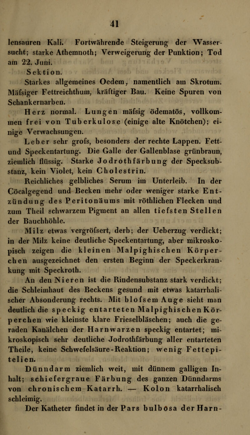 lensauren Kali. Fortwährende Steigerung der Wasser- sucht; starke Athemnoth; Verweigerung der Punktion; Tod am 22. Juni. Sektion. Starkes allgemeines Oedemr namentlich am Skrotum. Mäfsiger Fettreichthum, kräftiger Bau. Keine Spuren von Schankernarben. Herz normal. Lungen mäfsig ödematös, vollkom- men frei von Tuberkulose (einige alte Knötchen); ei- nige Verwachsungen. Leber sehr grofs, besonders der rechte Lappen. Fett- und Speckentartung. Die Galle der Gallenblase grünbraun, ziemlich flüssig. Starke Jodrothfärbung der Specksub- stanz, kein Violet, kein Cholestrin. Reichliches gelbliches Serum im Unterleib. In der Cöcalgegend und Becken mehr oder weniger starke Ent- zündung des Peritonäums mit röthlichen Flecken und zum Theil schwarzem Pigment an allen tiefsten Stellen der Bauchhöhle. Milz etwas vergröfsert, derb; der Ueberzug verdickt; in der Milz keine deutliche Speckentartung, aber mikrosko- pisch zeigen die kleinen Malpighischen Körper- chen ausgezeichnet den ersten Beginn der Speck erkran- kung mit Speckroth. An den Nieren ist die Rindensubstanz stark verdickt; die Schleimhaut des Beckens gesund mit etwas katarrhali- scher Absonderung rechts. Mit blofsem Auge sieht man deutlich die speckig entarteten Malpighischen Kör- perchen wie kleinste klare Frieselbläschen; auch die ge- raden Kanälchen der Harnwarzen speckig entartet; mi- kroskopisch sehr deutliche Jodrothfärbung aller entarteten Theile, keine Schwefelsäure-Reaktion; wenig Fette pi- t e 1 i e n. Dünndarm ziemlich weit, mit dünnem galligen In- halt; schiefergraue Färbung des ganzen Dünndarms von chronischem Katarrh. — Kolon katarrhalisch schleimig. Der Katheter findet in der Pars bulbosa der Harn-