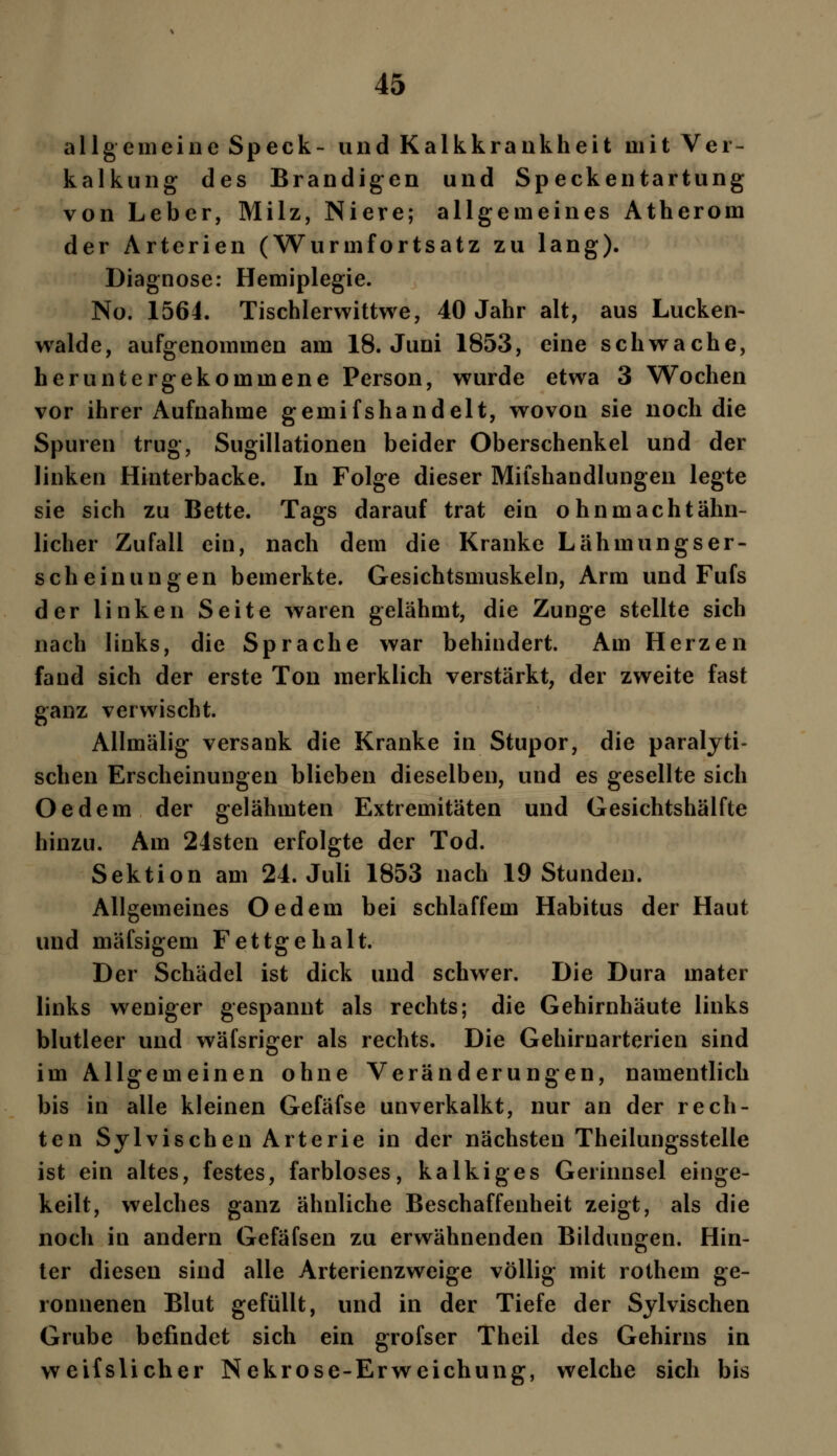 allgemeine Speck- und Kalkkrankheit mit Ver- kalkung des Brandigen und Speckentartung von Leber, Milz, Niere; allgemeines Atherom der Arterien (Wurmfortsatz zu lang). Diagnose: Hemiplegie. No. 1564. Tischlerwittwe, 40 Jahr alt, aus Lucken- walde, aufgenommen am 18. Juni 1853, eine schwache, heruntergekommene Person, wurde etwa 3 Wochen vor ihrer Aufnahme gemifshandelt, wovon sie noch die Spuren trug, Sugillationen beider Oberschenkel und der linken Hinterbacke. In Folge dieser Milshandlungen legte sie sich zu Bette. Tags darauf trat ein ohn macht ähn- licher Zufall ein, nach dem die Kranke Lähmungser- scheinungen bemerkte. Gesichtsmuskeln, Arm und Fufs der linken Seite waren gelähmt, die Zunge stellte sich nach links, die Sprache war behindert. Am Herzen fand sich der erste Ton merklich verstärkt, der zweite fast ganz verwischt. Allmälig versank die Kranke in Stupor, die paralyti- schen Erscheinungen blieben dieselben, und es gesellte sich Oedem der gelähmten Extremitäten und Gesichtshälfte hinzu. Am 24sten erfolgte der Tod. Sektion am 24. Juli 1853 nach 19 Stunden. Allgemeines Oedem bei schlaffem Habitus der Haut und mäfsigem Fettgehalt. Der Schädel ist dick und schwer. Die Dura mater links weniger gespannt als rechts; die Gehirnhäute links blutleer und wäfsriger als rechts. Die Gehiruarterien sind im Allgemeinen ohne Veränderungen, namentlich bis in alle kleinen Gefäfse unverkalkt, nur an der rech- ten Sylvischen Arterie in der nächsten Theilungsstelle ist ein altes, festes, farbloses, kalkiges Gerinnsel einge- keilt, welches ganz ähnliche Beschaffenheit zeigt, als die noch in andern Gefäfsen zu erwähnenden Bildungen. Hin- ter diesen sind alle Arterienzweige völlig mit rothem ge- ronnenen Blut gefüllt, und in der Tiefe der Sylvischen Grube befindet sich ein grofser Theil des Gehirns in weifslicher Nekrose-Erweichung, welche sich bis