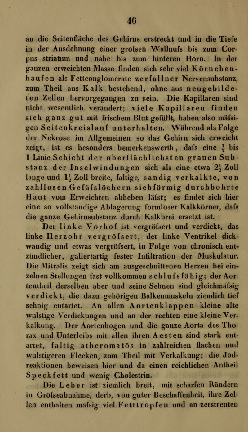 an die Seitenfläche des Gehirns erstreckt und in die Tiefe in der Ausdehnung einer grofsen Wallnufs bis zum Cor- pus striatum und nahe bis zum hinteren Hörn. In der ganzen erweichten Masse finden sich sehr viel Körnchen- haufen als Fettconglomerate zerfallner Nervensubstanz, zum Theil aus Kalk bestehend, ohne aus neugebilde- ten Zellen hervorgegangen zu sein. Die Kapillaren sind nicht wesentlich verändert; viele Kapillaren finden sich ganz gut mit frischem Blut gefüllt, haben also mäfsi- geu Seitenkreislauf unterhalten. Während alsFolge der Nekrose im Allgemeinen so das Gehirn sich erweicht zeigt, ist es besonders bemerkenswert!), dafs eine \ bis 1 Linie Schicht der oberflächlichsten grauen Sub- stanz der Inselwindungen sich als eine etwa 2^ Zoll lange und l~ Zoll breite, faltige, sandig verkalkte, von zahllosen Gefäfslöchern siebförmig durchbohrte Haut vom Erweichten abheben läfst; es findet sich hier eine so vollständige Ablagerung formloser Kalkkörner, dafs die ganze Gehirnsubstanz durch Kalkbrei ersetzt ist. Der linke Vorhof ist vergröfsert und verdickt, das linke Herzohr vergröfsert, der linke Ventrikel dick- wandig und etwas vergröfsert, in Folge von chronisch ent- zündlicher, gallertartig fester Infiltration der Muskulatur. Die Mitralis zeigt sich am ausgeschnittenen Herzen bei ein- zelnen Stellungen fast vollkommen schlufsfähig; der Aor- tentheil derselben aber und seine Sehnen sind gleichmäfsig verdickt, die dazu gehörigen Balkenmuskeln ziemlich tief sehnig entartet. An allen Aortenklappen kleine alte wulstige Verdickungen und an der rechten eine kleine Ver- kalkung. Der Aortenbogen und die ganze Aorta des Tho- rax und Unterleibs mit allen ihren Aesten sind stark ent- artet, faltig atheromatös in zahlreichen flachen und wulstigeren Flecken, zum Theil mit Verkalkung; die Jod- reaktionen beweisen hier und da einen reichlichen Antheil Speckfett und wenig Cholestrin. Die Leber ist ziemlich breit, mit scharfen Rändern in Gröfseabnahme, derb, von guter Beschaffenheit, ihre Zel- len enthalten mäfsig viel Fetttropfen und an zerstreuten