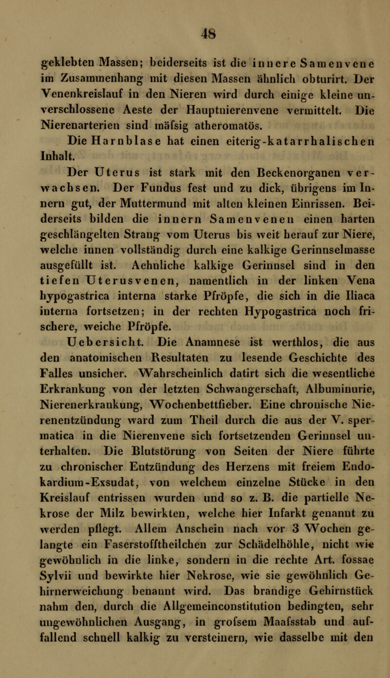 geklebten Massen; beiderseits ist die innere Samenvene im Zusammenhang mit diesen Massen ähnlich obturirt. Der Venenkreislauf in den Nieren wird durch einige kleine un- verschlossene Aeste der Hauptnierenvene vermittelt. Die Nierenarterien sind mäfsig atheromatös. Die Harnblase hat einen eiterig-katarrhalischen Inhalt. Der Uterus ist stark mit den Beckenorganen ver- wachsen. Der Fundus fest und zu dick, übrigens im In- nern gut, der Muttermund mit alten kleinen Einrissen. Bei- derseits bilden die innern Samenvenen einen harten geschlängelten Strang vom Uterus bis weit herauf zur Niere, welche innen vollständig durch eine kalkige Gerinnselmasse ausgefüllt ist. Aehnliche kalkige Gerinnsel sind in den tiefen Uterusvenen, namentlich in der linken Vena hypogastrica interna starke Pfropfe, die sich in die Iliaca interna fortsetzen; in der rechten Hypogastrica noch fri- schere, weiche Pfropfe. Uebersicht. Die Anamnese ist werthlos, die aus den anatomischen Resultaten zu lesende Geschichte des Falles unsicher. Wahrscheinlich datirt sich die wesentliche Erkrankung von der letzten Schwangerschaft, Albuminurie, Nierenerkraukung, Wochenbettfieber. Eine chronische Nie- renentzündung ward zum Theil durch die aus der V. sper- matica in die Nierenvene sich fortsetzenden Gerinnsel un- terhalten. Die Blutstörung von Seiten der Niere führte zu chronischer Entzündung des Herzens mit freiem Endo- kardium-Exsudat, von welchem einzelne Stücke in den Kreislauf entrissen wurden und so z. B. die partielle Ne- krose der Milz bewirkten, welche hier Infarkt genannt zu werden pflegt. Allem Anschein nach vor 3 Wochen ge- langte ein Faserstofftheilchen zur Schädelhöhle, nicht wie gewöhnlich in die linke, sondern in die rechte Art. fossae Sylvii und bewirkte hier Nekrose, wie sie gewöhnlich Ge- hirnerweichung benannt wird. Das brandige Gehirnstück nahm den, durch die Allgemeinconstitution bedingten, sehr ungewöhnlichen Ausgang, in grofsem Maafsstab und auf- fallend schnell kalkig zu versteinern, wie dasselbe mit den