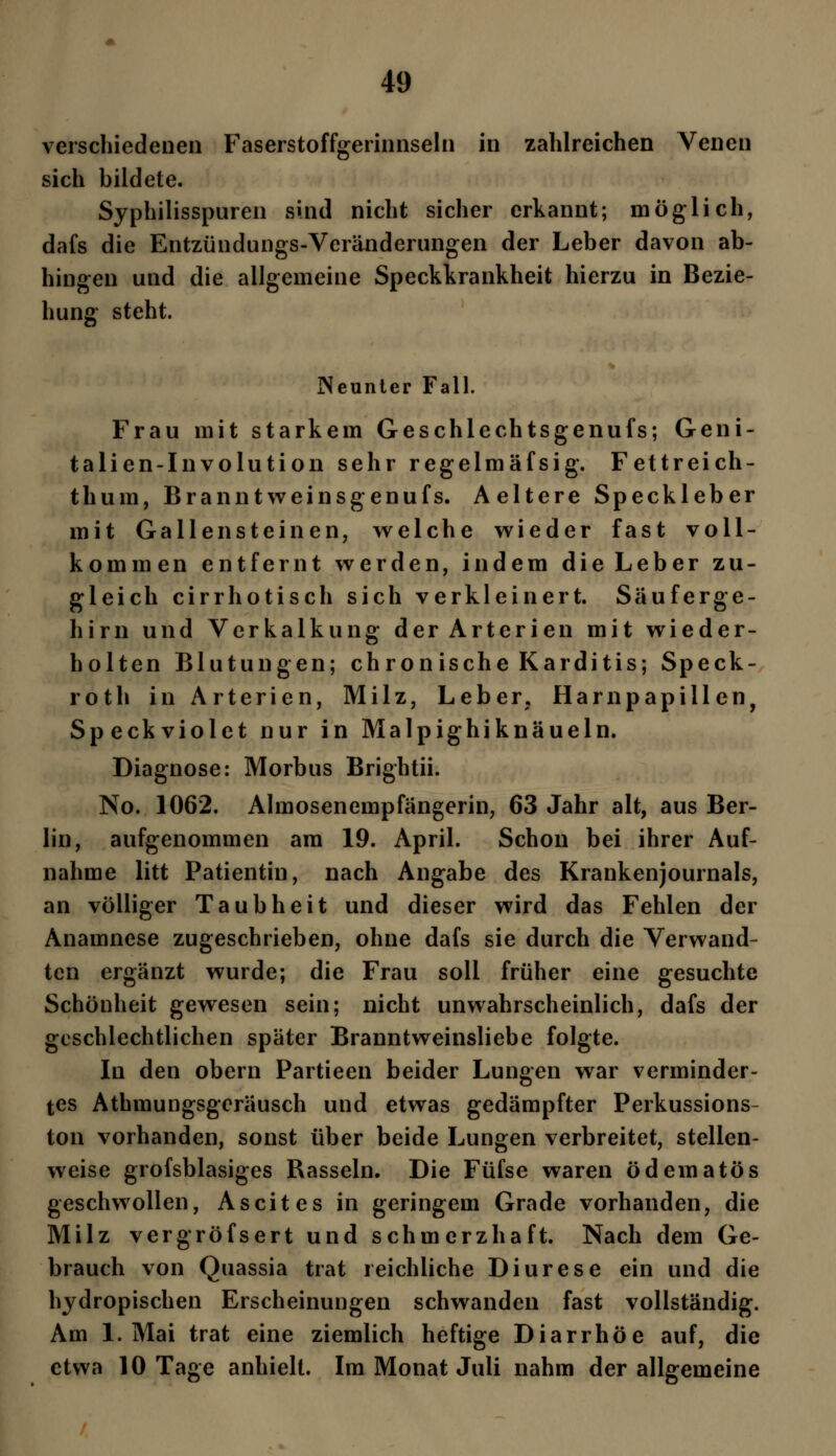 verschiedenen Faserstoffgerinnseln in zahlreichen Venen sich bildete. Syphilisspuren sind nicht sicher erkannt; möglich, dafs die Entzündungs-Veränderungen der Leber davon ab- hingen und die allgemeine Speckkrankheit hierzu in Bezie- hung steht. Neunter Fall. Frau mit starkem Geschlechtsgenufs; Geni- talien-Involution sehr regelmäfsig. Fettreich- thum, Branntweinsgenufs. Aeltere Speckleber mit Gallensteinen, welche wieder fast voll- kommen entfernt werden, indem die Leber zu- gleich cirrhotisch sich verkleinert. Säuferge- hirn und Verkalkung der Arterien mit wieder- holten Blutungen; chronische Karditis; Speck- roth in Arterien, Milz, Leber. Harnpapillen, Speckviolet nur in Malpighiknäueln. Diagnose: Morbus Brightii. No. 1062. Almosenempfängerin, 63 Jahr alt, aus Ber- lin, aufgenommen am 19. April. Schon bei ihrer Auf- nahme litt Patientin, nach Angabe des Krankenjournals, an völliger Taubheit und dieser wird das Fehlen der Anamnese zugeschrieben, ohne dafs sie durch die Verwand- ten ergänzt wurde; die Frau soll früher eine gesuchte Schönheit gewesen sein; nicht unwahrscheinlich, dafs der geschlechtlichen später Branntweinsliebe folgte. In den obern Partieen beider Lungen war verminder- tes Athmungsgeräusch und etwas gedämpfter Perkussions- ton vorhanden, sonst über beide Lungen verbreitet, stellen- weise grofsblasiges Rasseln. Die Füfse waren ödematös geschwollen, Ascites in geringem Grade vorhanden, die Milz vergröfsert und schmerzhaft. Nach dem Ge- brauch von Quassia trat reichliche Diurese ein und die hydropischen Erscheinungen schwanden fast vollständig. Am 1. Mai trat eine ziemlich heftige Diarrhöe auf, die etwa 10 Tage anhielt. Im Monat Juli nahm der allgemeine