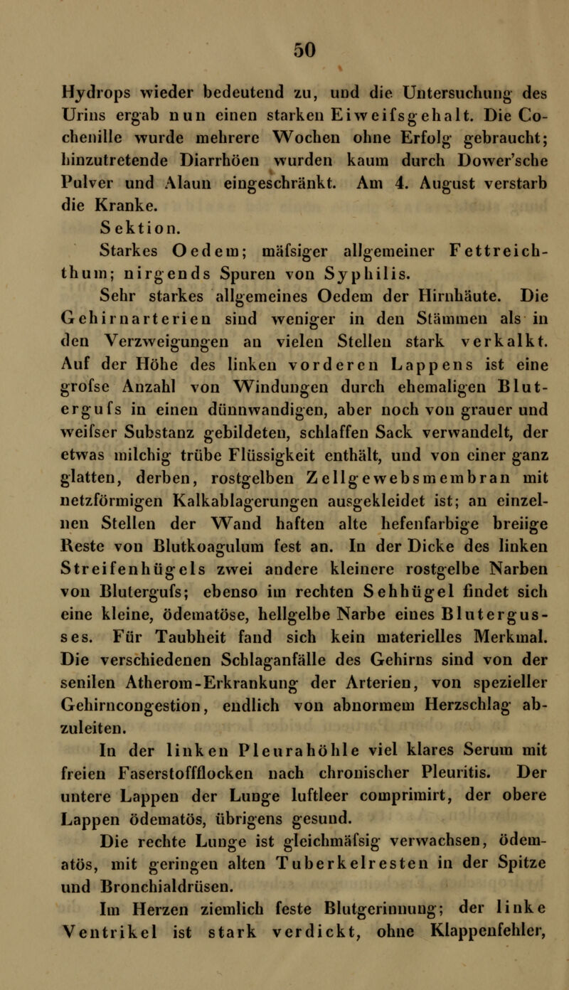 Hydrops wieder bedeutend zu, und die Untersuchung des Urins ergab nun einen starken Ei weif s geh alt. Die Co- chenille wurde mehrere Wochen ohne Erfolg gebraucht; hinzutretende Diarrhöen wurden kaum durch Dower'sche Pulver und Alaun eingeschränkt. Am 4. August verstarb die Kranke. Sektion. Starkes Oedem; mäfsiger allgemeiner Fettreich- thum; nirgends Spuren von Syphilis. Sehr starkes allgemeines Oedem der Hirnhäute. Die Gehirnarterien sind weniger in den Stämmen als in den Verzweigungen an vielen Stellen stark verkalkt. Auf der Höhe des linken vorderen Lappens ist eine grofse Anzahl von Windungen durch ehemaligen Blut- ergufs in einen dünnwandigen, aber noch von grauer und weifser Substanz gebildeten, schlaffen Sack verwandelt, der etwas milchig trübe Flüssigkeit enthält, und von einer ganz glatten, derben, rostgelben Zellgewebsmembran mit netzförmigen Kalkablagerungen ausgekleidet ist; an einzel- nen Stellen der Wand haften alte hefenfarbige breiige Reste von Blutkoagulum fest an. In der Dicke des linken Streifenhügels zwei andere kleinere rostgelbe Narben von Blutergufs; ebenso im rechten Sehhügel findet sich eine kleine, ödematöse, hellgelbe Narbe eines Blutergus- ses. Für Taubheit fand sich kein materielles Merkmal. Die verschiedenen Schlaganfälle des Gehirns sind von der senilen Atherom-Erkrankung der Arterien, von spezieller Gehirncongestion, endlich von abnormem Herzschlag ab- zuleiten. In der linken Pleurahöhle viel klares Serum mit freien Faserstoffflocken nach chronischer Pleuritis. Der untere Lappen der Lunge luftleer comprimirt, der obere Lappen ödematös, übrigens gesund. Die rechte Lunge ist gleichmäfsig verwachsen, ödem- atös, mit geringen alten Tuberkelresten in der Spitze und Bronchialdrüsen. Im Herzen ziemlich feste Blutgerinnung; der linke Ventrikel ist stark verdickt, ohne Klappenfehler,