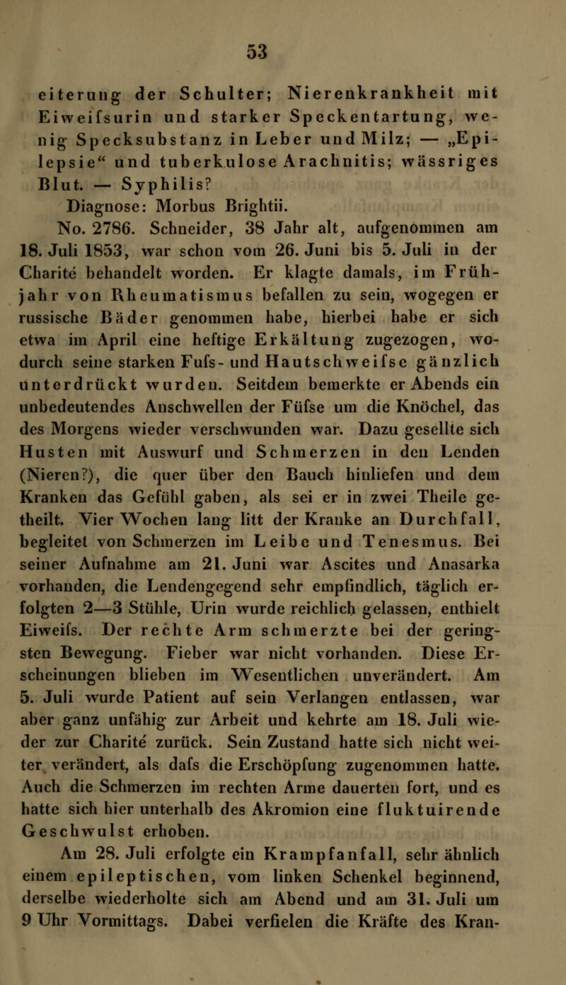 eiterung der Schulter; Nierenkrankheit mit Eiweifsurin und starker Speckentartung, we- nig Speck Substanz in Leber und Milz; — „Epi- lepsie und tuberkulöse Arachnitis; wässriges Blut. — Syphilis? Diagnose: Morbus Brightii. No. 2786. Schneider, 38 Jahr alt, aufgenommen am 18. Juli 1853, war schon vom 26. Juni bis 5. Juli in der Charite behandelt worden. Er klagte damals, im Früh- jahr von Rheumatismus befallen zu sein, wogegen er russische Bäder genommen habe, hierbei habe er sich etwa im April eine heftige Erkältung zugezogen, wo- durch seine starken Fufs-und Hautschweifse gänzlich unterdrückt wurden. Seitdem bemerkte er Abends ein unbedeutendes Anschwellen der Füfse um die Knöchel, das des Morgens wieder verschwunden war. Dazu gesellte sich Husten mit Auswurf und Schmerzen in den Lenden (Nieren?), die quer über den Bauch hinliefen und dem Kranken das Gefühl gaben, als sei er in zwei Theile ge- theilt. Vier Wochen lang litt der Kranke an Durchfall, begleitet von Schmerzen im Leibe und Tenesmus. Bei seiner Aufnahme am 21. Juni war Ascites und Anasarka vorhanden, die Lendengegend sehr empfindlich, täglich er- folgten 2—3 Stühle, Urin wurde reichlich gelassen, enthielt Eiweifs. Der rechte Arm schmerzte bei der gering- sten Bewegung. Fieber war nicht vorhanden. Diese Er- scheinungen blieben im Wesentlichen unverändert. Am 5. Juli wurde Patient auf sein Verlangen entlassen, war aber ganz unfähig zur Arbeit und kehrte am 18. Juli wie- der zur Charite' zurück. Sein Zustand hatte sich nicht wei- ter verändert, als dafs die Erschöpfung zugenommen hatte. Auch die Schmerzen im rechten Arme dauerten fort, und es hatte sich hier unterhalb des Akromion eine fluktuirende Geschwulst erhoben. Am 28. Juli erfolgte ein Kramp fanfall, sehr ähnlich einem epileptischen, vom linken Schenkel beginnend, derselbe wiederholte sich am Abend und am 31. Juli um 9 Uhr Vormittags. Dabei verfielen die Kräfte des Kran-