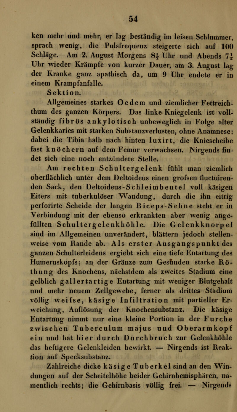 ken mehr und mehr, er lag beständig im leisen Schlummer, sprach wenig, die Pulsfrequenz steigerte sich auf 100 Schläge. Am 2. August Morgens 8-J- Uhr und Abends 7£ Uhr wieder Krämpfe von kurzer Dauer, am 3. August lag der Kranke ganz apathisch da, um 9 Uhr endete er in einem Krampfanfalle. Sektion. Allgemeines starkes Oedem und ziemlicher Fettreich- thum des ganzen Körpers. Das linke Kniegelenk ist voll- ständig fibrös anky lo tisch unbeweglich in Folge alter Gelenkkaries mit starken Substanzverlusten, ohne Anamnese; dabei die Tibia halb nach hinten luxirt, die Kniescheibe fast knöchern auf dem Femur verwachsen. Nirgends fin- det sich eine noch entzündete Stelle. Am rechten Schultergelenk fühlt man ziemlich oberflächlich unter dem Deltoideus einen grofsen fluctuiren- den Sack, den Deltoideus-Schleimbeutel voll käsigen Eiters mit tuberkulöser Wandung, durch die ihn eitrig perforirte Scheide der langen Biceps-Sehne steht er in Verbindung mit der ebenso erkrankten aber wenig ange- füllten Schultergelenkhöhle. Die Gelenkknorpel sind im Allgemeinen unverändert, blättern jedoch stellen- weise vom Rande ab. Als erster Ausgangspunkt des ganzen Schulterleidens ergiebt sich eine tiefe Entartung des Humeruskopfs; an der Gränze zum Gesunden starke Rö- thung des Knochens, nächstdem als zweites Stadium eine gelblich gallertartige Entartung mit weniger Blutgehalt und mehr neuem Zellgewebe, ferner als drittes Stadium völlig weifse, käsige Infiltration mit partieller Er- weichung, Auflösung der Knochensubstanz. Die käsige Entartung nimmt nur eine kleine Portion in der Furche zwischen Tuberculum majus und Oberarmkopf ein und hat hier durch Durchbruch zur Gelenkhöhle das heftigere Gelenkleiden bewirkt. — Nirgends ist Reak- tion auf Specksubstanz. Zahlreiche dicke käsige Tuberkel sind an den Win- dungen auf der Scheitelhöhe beider Gehirnhemisphären, na- mentlich rechts; die Gehirnbasis völlig frei. — Nirgends