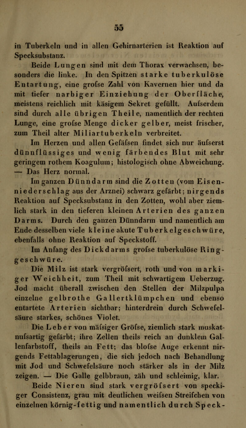 in Tuberkeln und in allen Gehirnarlericn ist Reaktion auf Specksubstanz. Beide Lungen sind mit dem Thorax verwachsen, be- sonders die linke. In den Spitzen starke tuberkulöse Entartung-, eine grofse Zahl von Kavernen hier und da mit tiefer narbiger Einziehung der Oberfläche, meistens reichlich mit käsigem Sekret gefüllt. Aufserdem sind durch alle übrigen Theile, namentlich der rechten Lunge, eine grofse Menge dicker gelber, meist frischer, zum Theil alter Miliartuberkeln verbreitet. Im Herzen und allen Gefäfsen findet sich nur äufserst dünnflüssiges und wenig färbendes Blut mit sehr geringem rothem Koagulum; histologisch ohne Abweichung. —- Das Herz normal. Im ganzen Dünndarm sind die Zotten (vom Eisen- niederschlag aus der Arznei) schwarz gefärbt; nirgends Reaktion auf Specksubstanz in den Zotten, wohl aber ziem- lich stark in den tieferen kleinen Arterien des ganzen Darms. Durch den ganzen Dünndarm und namentlich am Ende desselben viele kleine akute Tuberkelgeschwüre, ebenfalls ohne Reaktion auf Speckstoff. Im Anfang des Dickdarms grofse tuberkulöse Ring- geschwüre. Die Milz ist stark vergröfsert, roth und von marki- ger Weichheit, zum Theil mit schwartigem Ueberzug. Jod macht überall zwischen den Stellen der Milzpulpa einzelne gelbrothe Ga llertklümpch en und ebenso entartete Arterien sichtbar; hinterdrein durch Schwefel- säure starkes, schönes Violet. Die Leber von mäfsiger Grofse, ziemlich stark muskat- nufsartig gefärbt; ihre Zellen theils reich an dunklem Gal- lenfarbstoff, theils an Fett; das blofse Auge erkennt nir- gends Fettablagerungen, die sich jedoch nach Behandlung mit Jod und Schwefelsäure noch stärker als in der Milz zeigen. — Die Galle gelbbraun, zäh und schleimig, klar. Beide Nieren sind stark vergröfsert von specki- ger Consistenz, grau mit deutlichen weifsen Streifchen von einzelnen körnig-fettig und namentlich durch Speck-