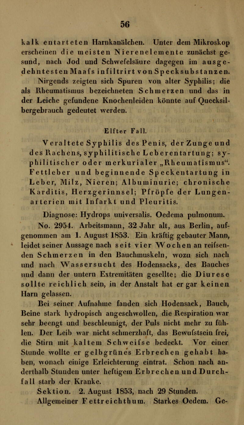 kalk entarteten Harnkanälchen. Unter dem Mikroskop erscheinen die meisten Nierenelemente zunächst ge- sund, nach Jod und Schwefelsäure dagegen im ausge- dehntesten Maafs infiltrirt von Specksubstanzen. Nirgends zeigten sich Spuren von alter Syphilis; die als Rheumatismus bezeichneten Schmerzen und das in der Leiche gefundene Knochenleiden könnte auf Quecksil- bergebrauch gedeutet werden. Elfter Fall. Veraltete Syphilis des Penis, der Zunge und des Rachens, syphilitische Leberentartung; sy- philitischer oder merkurialer „Rheumatismus. Fettleber und beginnende Speckentartung in Leber, Milz, Nieren; Albuminurie; chronische Karditis, Herzgerinnsel; Pfropfe der Lungen- ai terien mit Infarkt und Pleuritis. Diagnose: Hydrops universalis. Oedema pulmonum. No. 2954. Arbeitsmann, 32 Jahr alt, aus Berlin, auf- genommen am 1. August 1853. Ein kräftig gebauter Mann, leidet seiner Aussage nach seit vier Wochen an reifsen- den Schmerzen in den Bauchmuskeln, wozu sich nach und nach Wassersucht des Hodensacks, des Bauches und dann der untern Extremitäten gesellte; die Diurese sollte reichlich sein, in der Anstalt hat er gar keinen Harn gelassen. Bei seiner Aufnahme fanden sich Hodensack, Bauch, Beine stark hydropisch angeschwollen, die Respiration war sehr beengt und beschleunigt, der Puls nicht mehr zu füh- len. Der Leib war nicht schmerzhaft, das Bewufstsein frei, die Stirn mit kaltem Schweifse bedeckt. Vor einer Stunde wollte er gelbgrünes Erbrechen gehabt ha- ben, wonach einige Erleichterung eintrat. Schon nach an- derthalb Stunden unter heftigem Erbrechen und Durch- fall starb der Kranke. Sektion. 2. August 1853, nach 29 Stunden. Allgemeiner Fettreichthum. Starkes Oedem. Ge-