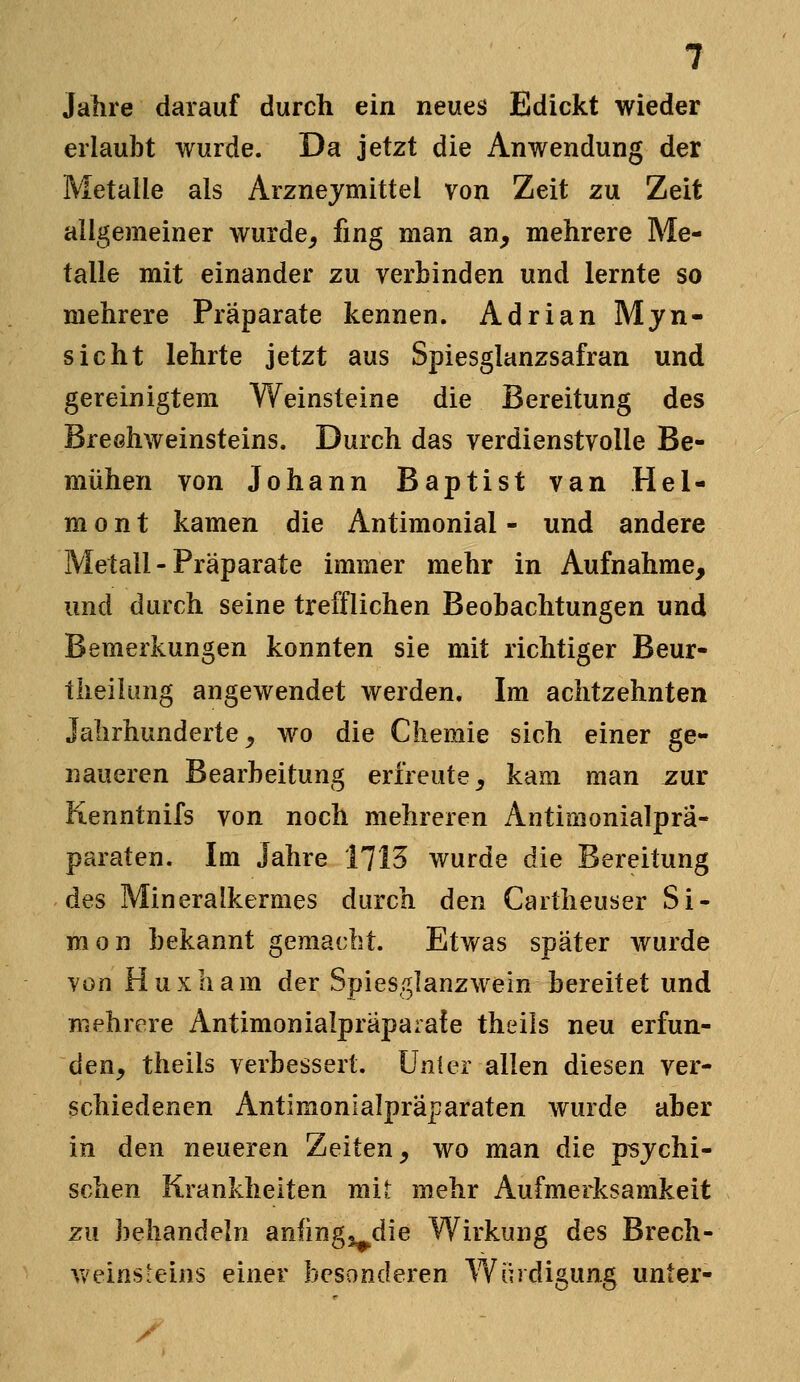 Jahre darauf durch ein neues Edickt wieder erlaubt wurde. Da jetzt die Anwendung der Metalle als Arznejmittei von Zeit zu Zeit allgemeiner wurde^ fing man an, mehrere Me- talle mit einander zu verbinden und lernte so mehrere Präparate kennen. Adrian Mjn- sicht lehrte jetzt aus Spiesglanzsafran und gereinigtem Weinsteine die Bereitung des BreGhweinsteins. Durch das verdienstvolle Be- mühen von Johann Baptist van Hel- m 0 n t kamen die Antimonial - und andere Metall - Präparate immer mehr in Aufnahme, und durch seine trefflichen Beobachtungen und Bemerkungen konnten sie mit richtiger Beur- theilung angewendet werden. Im achtzehnten Jahrhunderte^ wo die Chemie sich einer ge- naueren Bearbeitung erfreute, kam man zur Kenntnifs von noch mehreren Antimonialprä- paraten. Im Jahre 1713 wurde die Bereitung des Mineralkermes durch den Cartheuser Si- mon bekannt gemacht. Etwas später wurde von Huxham der Spies,^lanzwein bereitet und mehrere Antimonialpraparate theils neu erfun- den, theils verbessert. Unter allen diesen ver- schiedenen Antimonialpräparaten wurde aber in den neueren Zeiten, wo man die psychi- schen Krankheiten mit mehr Aufmerksamkeit zu behandeln anfmgj^die Wirkung des Brech- weins-eins einer besonderen Yv^ürdigung unter-