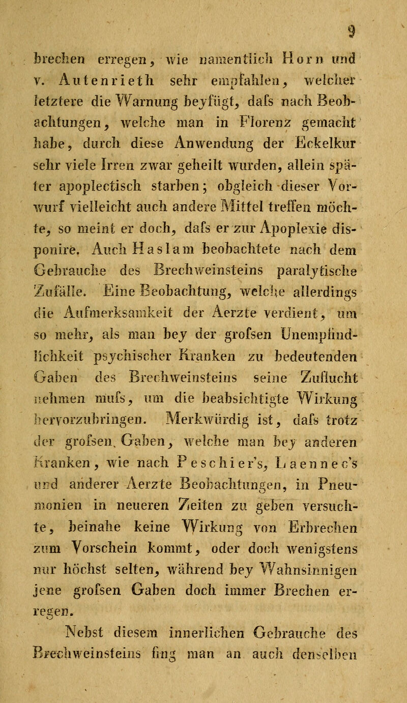 brechen erregen, wie namentlich Hörn und V. Autenrieth selir empfahlen^ weicher letztere die Warnung hejfügt^ dafs nach Beob- aclitungen ^ welche man in Florenz gemacht habe, durch diese Anwendung der Eckelkur sehr viele Irren zwar geheilt wurden, allein spä- ter apoplectisch starben; obgleich -dieser Vor- wurf vielleicht auch andere Mittel treffen möch- te^ so meint er doch, dafs er zur Apoplexie dis- ponire. AucliHaslam beobachtete nach dem Gebrauche des Brechweinsteins paralytische Zufälle. Eine Beobachtung, welche allerdings die Aufmerksamkeit der Aerzte verdient, um so mehr, als man bej der grofsen Unemplind- lichkeit psychischer Kranken zu bedeutenden Gaben des Brerhweiosteins seine Zuflucht nehmen mufs, um die beabsichtigte Wirkung hervorzubringen. Merkwürdig ist, dafs trotz der grofsen. Gaben, welche man bey anderen Kranken, wie nach Peschier's, Laennec's und anderer Aerzte Beobachtungen, in Pneu- monien in neueren Zeiten zu geben versuch- te, beinahe keine Wirkung von Erbrechen zum Vorschein kommt, oder doch wenigstens nur höchst selten, während bey Wahnsinnigen jene grofsen Gaben doch immer Brechen er- regen. Nebst diesem innerlichen Gebrauche des Brechweinsteins fing man an auch denselben