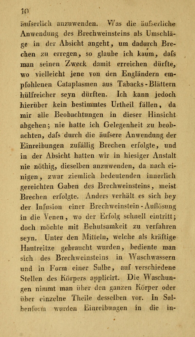 aiifserlkli anzuwenden. ¥/as die äuf^eiliche Anwendung des Brechweinsteins als Umschlä- ge in der Absicht angeht^ um dadurch Bre- chen zu erregen^ so glaube ich kaum, dafs man seinen Zweck damit erreichen dürfte, wo vielleicht jene von den Engländern em- pfohlenen Cataplasmen aus Tabacks-Blättern hülfreicher sejn dürften. Ich kann jedoch hierüber kein bestimmtes ürtheil fällen, da mir alle Beobachtungen in dieser Hinsicht abgehen; nie hatte ich Gelegenheit zu beob- achten, dafs durch die aufsere Anwendung der Einreibungen zufällig Brechen erfolgte, und in der Absicht hatten wir in hiesiger Anstalt nie nöthig, dieselben anzuwenden, da nach ei- nigen, zwar ziemlich bedeutenden innerlich gereichten Gaben des Brechweinsteins, meist Brechen erfolgte. Anders verhält es sich hey der Infusion einer Brechweinstein - Auflösung in die Yenen, wo der Erfolg schnell eintritt; doch möchte mit Behutsamkeit zu verfahren sejn. Unter den Mittein, welche als kräftige Hautreitze gebraucht wurden, bediente man sich des Breclivv^eiiisteins in Waschwassern und in Form einer Salbe, auf verschiedene Stellen des Körpers applicirt. Die Waschun- gen nimmt man über den ganzen Körper oder über einzelne Theile desselben vor. in Sal- benionn wurden Einreibungen in die in-