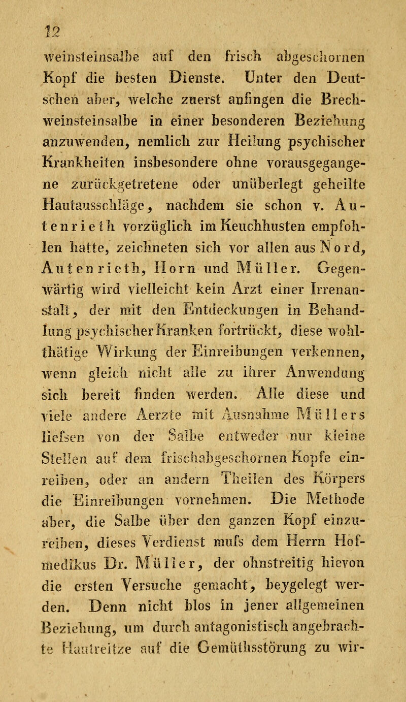 weinsteinsrJbe auf den frisch abgeschornen Kopf die besten Dienste. Unter den Deut- schen aber^ welche zuerst anfingen die Brech- weinsteinsalbe in einer besonderen Beziehung anzuwenden^ nemlich zur Heilung psychischer Krankheiten insbesondere ohne vorausgegange- ne zurückgetretene oder unüberlegt geheilte Hautausschlage, nachdem sie schon v. An- te n r i e t h vorzüglich im Keuchhusten empfoh- len hatte, zeichneten sich vor allen aus Nord, A u t e n r i e t h. Hörn und Müller. Gegen- wärtig wird vielleicht kein Arzt einer Irrenan- stalt, der mit den Entdeckungen in Behand- lung psjchischer Kranken fortrückt, diese wohl- thätige Wirkung der Einreibungen verkennen, wenn gleich nicht alle zu ihrer ^Anwendung sich bereit finden werden. Alle diese und viele andere Aerzte mit Ausnahme Pvlüllers iiefsen von der Salbe entweder nur kleine Stellen auf dera frischabgeschornen Kopfe ein- reiben, oder an andern Theilen des Körpers die Einreibungen vornehmen. Die Methode aber, die Salbe über den ganzen Kopf einzu- reiben, dieses Verdienst mufs dem Herrn Hof- medikus Dr. Müller, der ohnstreitig hievon die ersten Versuche gemacht, bejgelegt wer- den. Denn nicht blos in jener aligemeinen Beziehung, um durch antagonistisch angebrach- te HauUeirze auf die Gemülhsstörung zu wir-