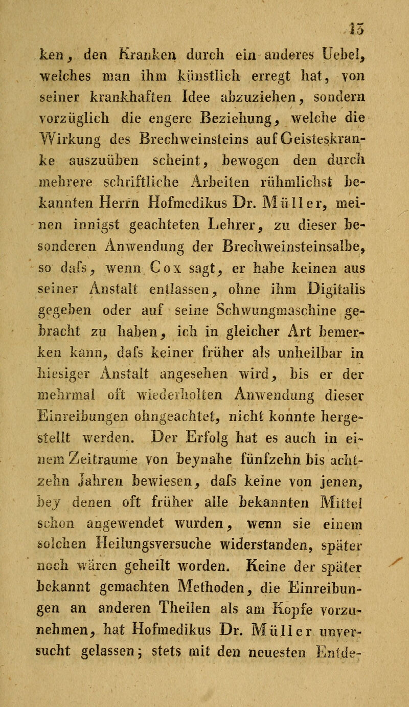 n ken y den Krankeu durcli ein aiuleres Uebel, welches man ihm künstlich erregt hat, von seiner krankhaften Idee abzuziehen, sondern vorzüglich die engere Beziehung^ welche die Wirkung des Brechweinsteins auf Geisteskran- ke auszuüben scheint, bewogen den durch mehrere schriftliche Arbeiten rühmlichst be- kannten Herrn Hofmedikus Dr. Müller, mei- nen innigst geachteten Lehrer, zu dieser be- sonderen Anwendung der Brechweinsteinsalbe, so dafs, wenn Cox sagt, er habe keinen aus seiner Anstalt entlassen, ohne ihm Digitalis gegeben oder auf seine Schwungmaschine ge- bracht zu haben, ich in gleicher Art bemer- ken kann, dafs keiner früher als unheilbar in hiesiger Anstalt angesehen wird, bis er der mehrmal oft wiedeiholten Anwendung dieser Einreibungen olmgeachtet, nicht konnte herge- stellt werden. Der Erfolg hat es auch in ei- nem Zeiträume von bejnahe fünfzehn bis acht- zehn Jahren bewiesen, dafs keine von jenen, hej denen oft früher alle bekannten Mittel schon angewendet wurden, wenn sie einem solchen Heilungsversuche widerstanden, später noch wären geheilt worden. Keine der später bekannt gemachten Methoden, die Einreibun- gen an anderen Theilen als am Kopfe vorzu- nehmen, hat Hofmedikus Dr. Müller unver- sucht gelassen; stets mit den neuesten Enide-