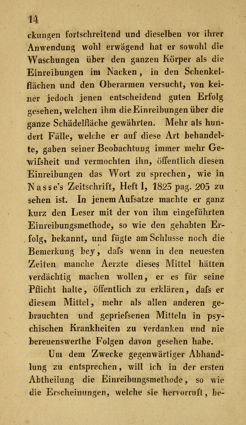 u ckungen fortschreitend und dieselben vor ihrer Anwendung wohl erwägend hat er sowohl die Waschungen über den ganzen Körper als die Einreibungen im Nacken, in den Schenkel- flachen und den Oberarmen versucht^ von kei- ner jedoch jenen entscheidend guten Erfolg gesehen^ welchen ihm die Einreibungen über die ganze Schädelßäche gewährten. Mehr als hun- dert Fälle, welche er auf diese Art behandel- te, gaben seiner Beobachtung immer mehr Ge- wifsheit und vermochten ihn, öffentlich diesen Einreibungen das Wort zu sprechen, wie in Nasse's Zeitschrift, Heft I, 1823 pag. 205 zu sehen ist. In jenem Aufsatze machte er ganz kurz den Leser mit der von ihm eingeführten Einreibungsmethode, so wie den gehabten Er- folg, bekannt, und fügte am Schlüsse noch die Bemerkung hey ^ dafs wenn in den neuesten Zeiten manche Aerzte dieses Mittel hätten verdächtig machen wollen, er es für seine Pflicht halte, öffentlich zu erklären, dafs er diesem Mittel, mehr als allen anderen ge- brauchten und gepriefsenen Mitteln in psy- chischen Krankheiten zu verdanken und nie bereuenswerthe Folgen davon gesehen habe. Um dem Zwecke gegenwärtiger Abhand- lung zu entsprechen, will ich in der erster! Abtheilung die Einreibungsmethode, so wie die Erscheinungen, welche sie hervorruft, be-