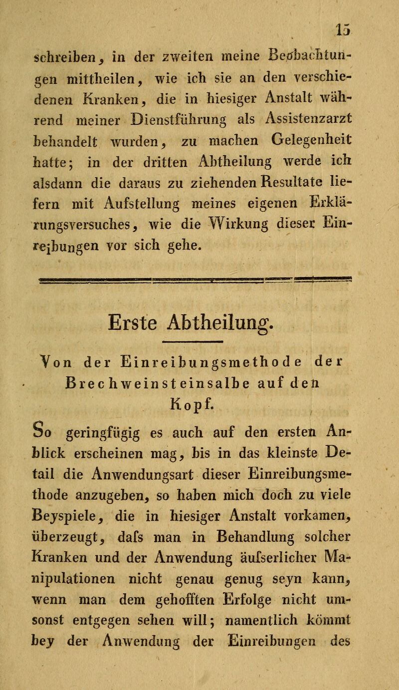 schreiben^ in der zweiten meine Beefbaditun- gen mittlieilen, wie ich sie an den verschie- denen Kranken, die in hiesiger Anstalt wäh- rend meiner Dienstführung als Assistenzarzt behandelt wurden^ zu machen Gelegenheit hatte; in der dritten Abtheilung werde ich alsdann die daraus zu ziehenden Resultate lie- fern mit Aufstellung meines eigenen Erklä- rungsversuches, wie die Wirkung dieser Ein- reibungen vor sich gehe. Erste Abtheilung. Von der Einreibungsmethode der Brechweinsteinsalbe auf den Kopf. So geringfügig es auch auf den ersten An- blick erscheinen mag, bis in das kleinste De- tail die Anwendungsart dieser Einreibungsme- thode anzugeben, so haben mich doch zu viele Bejspiele^ die in hiesiger Anstalt vorkamen, überzeugt, dafs man in Behandlung solcher Kranken und der Anwendung äulserlicher Ma- nipulationen nicht genau genug sejn kann, wenn man dem gehofften Erfolge nicht um- sonst entgegen sehen will; namentlich kömmt hey der Anwendung der Einreibungen des