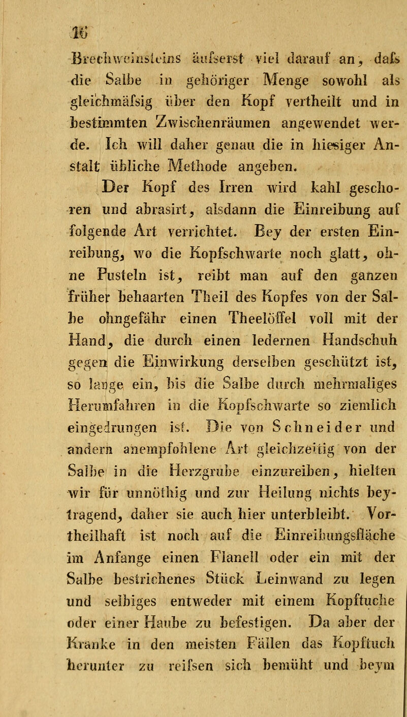 M Brecliwehisltiiis äiifserst viel darauf an, dak die Salbe in geliöiiger Menge sowohl als gleiclimäfsig über den Kopf vertheilt und in bestimmten Zwisclienraumen angewendet wer- de. Ich will daher genau die in hiesiger An- stalt übliche Methode angeben. Der Kopf des Irren wird kahl gescho- ren und abrasirt, alsdann die Einreibung auf folgende Art verrichtet. Bej der ersten Ein- reibung, wo die Kopfschwarte noch glatt, oh- ne Pusteln ist, reibt man auf den ganzen früher hehaarten Theil des Kopfes von der Sal- be ohngefähr einen Theeloffel voll mit der Hand, die durch einen ledernen Handschuh gegen die Einwirkung derselben geschützt ist, so lange ein, bis die Salbe durch mehrmaliges Herumfahren in die Kopfschwarte so ziemlich eingedrungen ist. Die von Schneider und andern anempfohlene Art gleichzeitig von der Salbe in die Herzgrube einzureiben, hielten wir für unnülhig und zur Heilung nichts hej- tragend, daher sie auch hier unterbleibt. Vor- theilhaft ist noch auf die Einreibungsfläche im Anfange einen Flanell oder ein mit der Salbe bestrichenes Stück Leinwand zu legen und selbiges entweder mit einem Kopftuche oder einer Haube zu befestigen. Da aber der Kranke in den meisten Fallen das Kopfiucli herunter zu reifsen sich bemüht und bevm