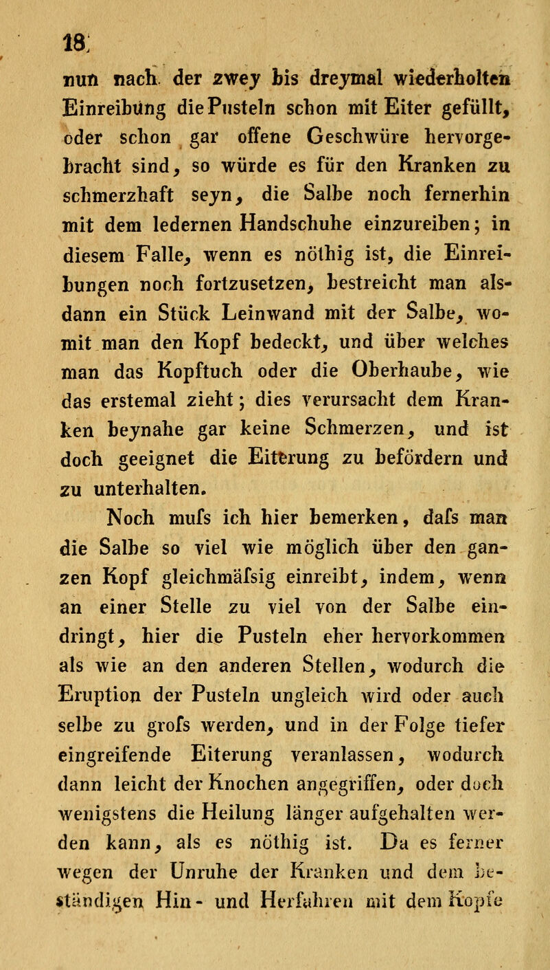 18; nun nach der 2wey bis drejmal wiedtrholteh Einreibung die Pusteln schon mit Eiter gefüllt, oder schon gar offene Geschwüre hervorge- bracht sind, so würde es für den Kranken zu schmerzhaft sejn, die Salbe noch fernerhin mit dem ledernen Handschuhe einzureiben; in diesem Falle^ wenn es nölhig ist, die Einrei- bungen noch fortzusetzen, bestreicht man als- dann ein Stück Leinwand mit der Salbe, wo- mit man den Kopf bedeckt, und über welches man das Kopftuch oder die Oberhaube, wie das erstemal zieht; dies verursacht dem Kran- ken bejnahe gar keine Schmerzen, und ist doch geeignet die Eitferung zu befördern und zu unterhalten. Noch mufs ich hier bemerken, dafs man die Salbe so viel wie möglich über den gan- zen Kopf gleichmäfsig einreibt, indem, wenn an einer Stelle zu viel von der Salbe ein- dringt, hier die Pusteln eher hervorkommen als wie an den anderen Stellen, wodurch die Eruption der Pusteln ungleich wird oder auch selbe zu grofs werden, und in der Folge tiefer eingreifende Eiterung veranlassen, wodurch dann leicht der Knochen angegriffen, oder duch wenigstens die Heilung länger aufgehalten wer- den kann, als es nÖthig ist. Da es ferner wegen der Unruhe der Kranken und dem be- ständigen Hin- und Herfahien mit dem Kopfe