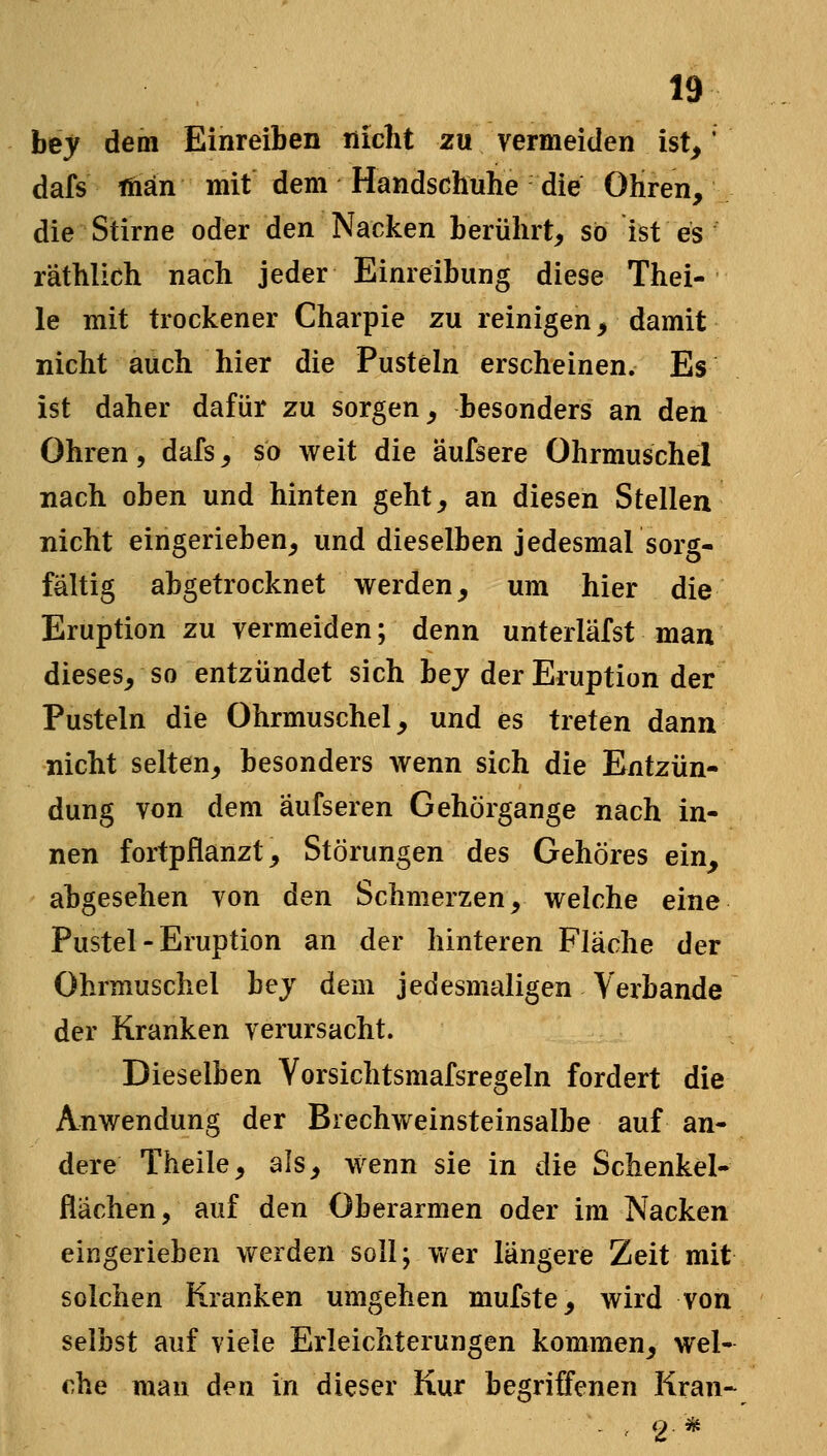 bej dem Einreiben nicht zu vermeiden ist,' dafs man mit dem Handschuhe die Ohren, die Stirne oder den Nacken berührt, so ist es räthlich nach jeder Einreibung diese Thei- le mit trockener Charpie zu reinigen, damit nicht auch hier die Pusteln erscheinen. Es ist daher dafür zu sorgen, besonders an den Ohren, dafs, so weit die äufsere Ohrmuschel nach oben und hinten geht, an diesen Stellen nicht eingerieben, und dieselben jedesmal sorg- fältig abgetrocknet werden, um hier die Eruption zu vermeiden; denn unterläfst man dieses, so entzündet sich hey der Eruption der Pusteln die Ohrmuschel, und es treten dann nicht selten, besonders wenn sich die Entzün- dung von dem aufseren Gehörgange nach in- nen fortpflanzt, Störungen des Gehöres ein, abgesehen von den Schmerzen, welche eine Pustel - Eruption an der hinteren Fläche der Ohrmuschel bej dem jedesmaligen Verbände der Kranken verursacht. Dieselben Vorsichtsmafsregeln fordert die Anwendung der Biechweinsteinsalbe auf an- dere Theile, als, wenn sie in die Schenkel- flachen, auf den Oberarmen oder im Nacken eingerieben werden soll; wer längere Zeit mit solchen Kranken umgehen mufste, wird von selbst auf viele Erleichterungen kommen, wel- che mau den in dieser Kur begriffenen Kran-^ ' 2 *